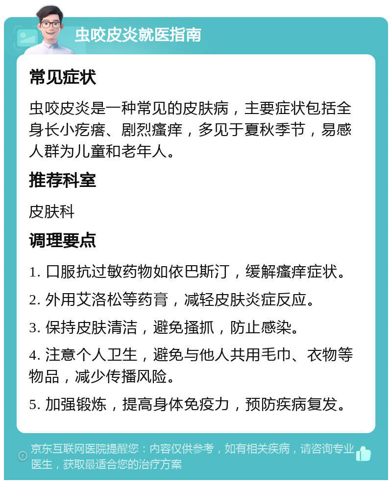 虫咬皮炎就医指南 常见症状 虫咬皮炎是一种常见的皮肤病，主要症状包括全身长小疙瘩、剧烈瘙痒，多见于夏秋季节，易感人群为儿童和老年人。 推荐科室 皮肤科 调理要点 1. 口服抗过敏药物如依巴斯汀，缓解瘙痒症状。 2. 外用艾洛松等药膏，减轻皮肤炎症反应。 3. 保持皮肤清洁，避免搔抓，防止感染。 4. 注意个人卫生，避免与他人共用毛巾、衣物等物品，减少传播风险。 5. 加强锻炼，提高身体免疫力，预防疾病复发。