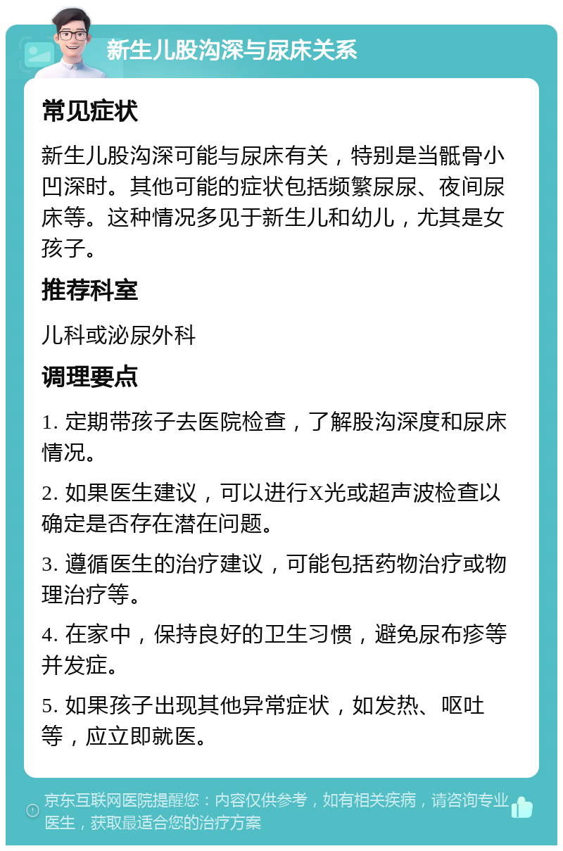 新生儿股沟深与尿床关系 常见症状 新生儿股沟深可能与尿床有关，特别是当骶骨小凹深时。其他可能的症状包括频繁尿尿、夜间尿床等。这种情况多见于新生儿和幼儿，尤其是女孩子。 推荐科室 儿科或泌尿外科 调理要点 1. 定期带孩子去医院检查，了解股沟深度和尿床情况。 2. 如果医生建议，可以进行X光或超声波检查以确定是否存在潜在问题。 3. 遵循医生的治疗建议，可能包括药物治疗或物理治疗等。 4. 在家中，保持良好的卫生习惯，避免尿布疹等并发症。 5. 如果孩子出现其他异常症状，如发热、呕吐等，应立即就医。