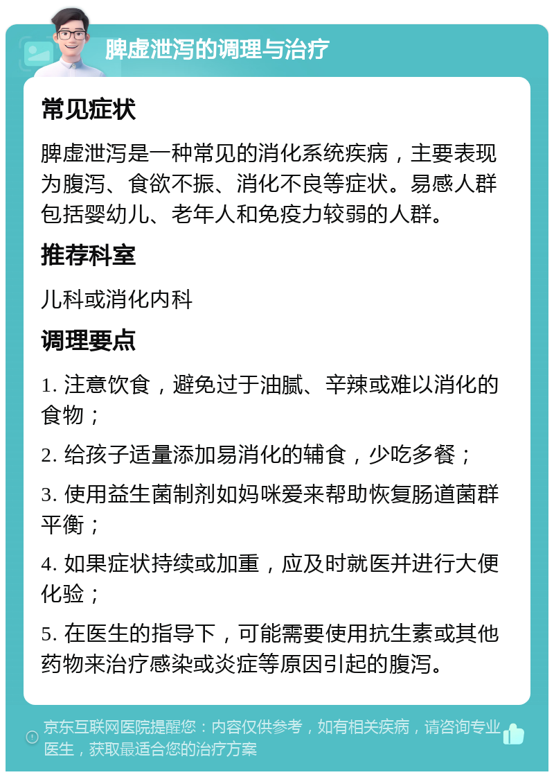 脾虚泄泻的调理与治疗 常见症状 脾虚泄泻是一种常见的消化系统疾病，主要表现为腹泻、食欲不振、消化不良等症状。易感人群包括婴幼儿、老年人和免疫力较弱的人群。 推荐科室 儿科或消化内科 调理要点 1. 注意饮食，避免过于油腻、辛辣或难以消化的食物； 2. 给孩子适量添加易消化的辅食，少吃多餐； 3. 使用益生菌制剂如妈咪爱来帮助恢复肠道菌群平衡； 4. 如果症状持续或加重，应及时就医并进行大便化验； 5. 在医生的指导下，可能需要使用抗生素或其他药物来治疗感染或炎症等原因引起的腹泻。