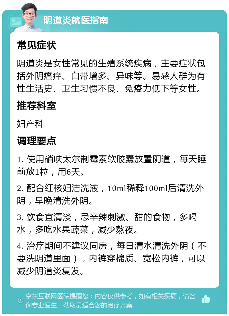 阴道炎就医指南 常见症状 阴道炎是女性常见的生殖系统疾病，主要症状包括外阴瘙痒、白带增多、异味等。易感人群为有性生活史、卫生习惯不良、免疫力低下等女性。 推荐科室 妇产科 调理要点 1. 使用硝呋太尔制霉素软胶囊放置阴道，每天睡前放1粒，用6天。 2. 配合红核妇洁洗液，10ml稀释100ml后清洗外阴，早晚清洗外阴。 3. 饮食宜清淡，忌辛辣刺激、甜的食物，多喝水，多吃水果蔬菜，减少熬夜。 4. 治疗期间不建议同房，每日清水清洗外阴（不要洗阴道里面），内裤穿棉质、宽松内裤，可以减少阴道炎复发。