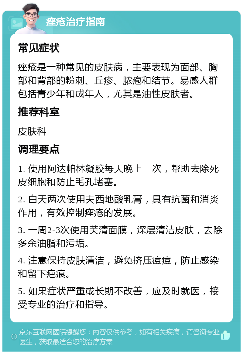 痤疮治疗指南 常见症状 痤疮是一种常见的皮肤病，主要表现为面部、胸部和背部的粉刺、丘疹、脓疱和结节。易感人群包括青少年和成年人，尤其是油性皮肤者。 推荐科室 皮肤科 调理要点 1. 使用阿达帕林凝胶每天晚上一次，帮助去除死皮细胞和防止毛孔堵塞。 2. 白天两次使用夫西地酸乳膏，具有抗菌和消炎作用，有效控制痤疮的发展。 3. 一周2-3次使用芙清面膜，深层清洁皮肤，去除多余油脂和污垢。 4. 注意保持皮肤清洁，避免挤压痘痘，防止感染和留下疤痕。 5. 如果症状严重或长期不改善，应及时就医，接受专业的治疗和指导。