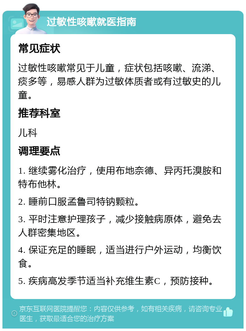 过敏性咳嗽就医指南 常见症状 过敏性咳嗽常见于儿童，症状包括咳嗽、流涕、痰多等，易感人群为过敏体质者或有过敏史的儿童。 推荐科室 儿科 调理要点 1. 继续雾化治疗，使用布地奈德、异丙托溴胺和特布他林。 2. 睡前口服孟鲁司特钠颗粒。 3. 平时注意护理孩子，减少接触病原体，避免去人群密集地区。 4. 保证充足的睡眠，适当进行户外运动，均衡饮食。 5. 疾病高发季节适当补充维生素C，预防接种。