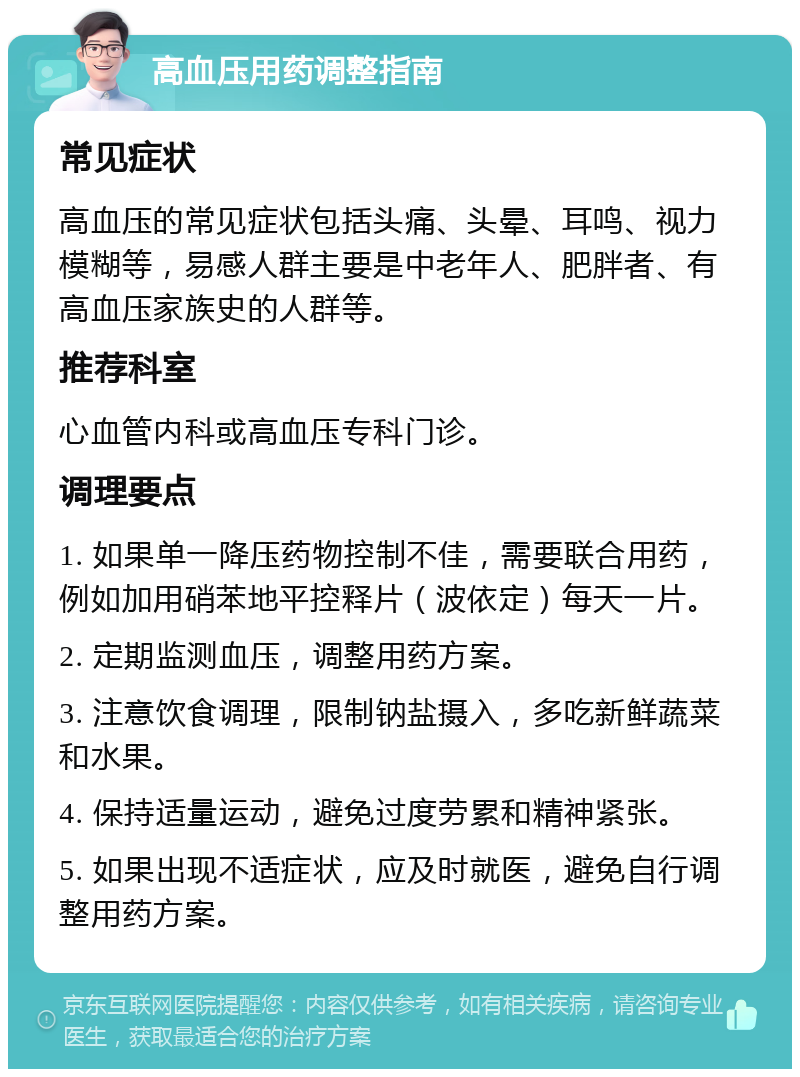 高血压用药调整指南 常见症状 高血压的常见症状包括头痛、头晕、耳鸣、视力模糊等，易感人群主要是中老年人、肥胖者、有高血压家族史的人群等。 推荐科室 心血管内科或高血压专科门诊。 调理要点 1. 如果单一降压药物控制不佳，需要联合用药，例如加用硝苯地平控释片（波依定）每天一片。 2. 定期监测血压，调整用药方案。 3. 注意饮食调理，限制钠盐摄入，多吃新鲜蔬菜和水果。 4. 保持适量运动，避免过度劳累和精神紧张。 5. 如果出现不适症状，应及时就医，避免自行调整用药方案。