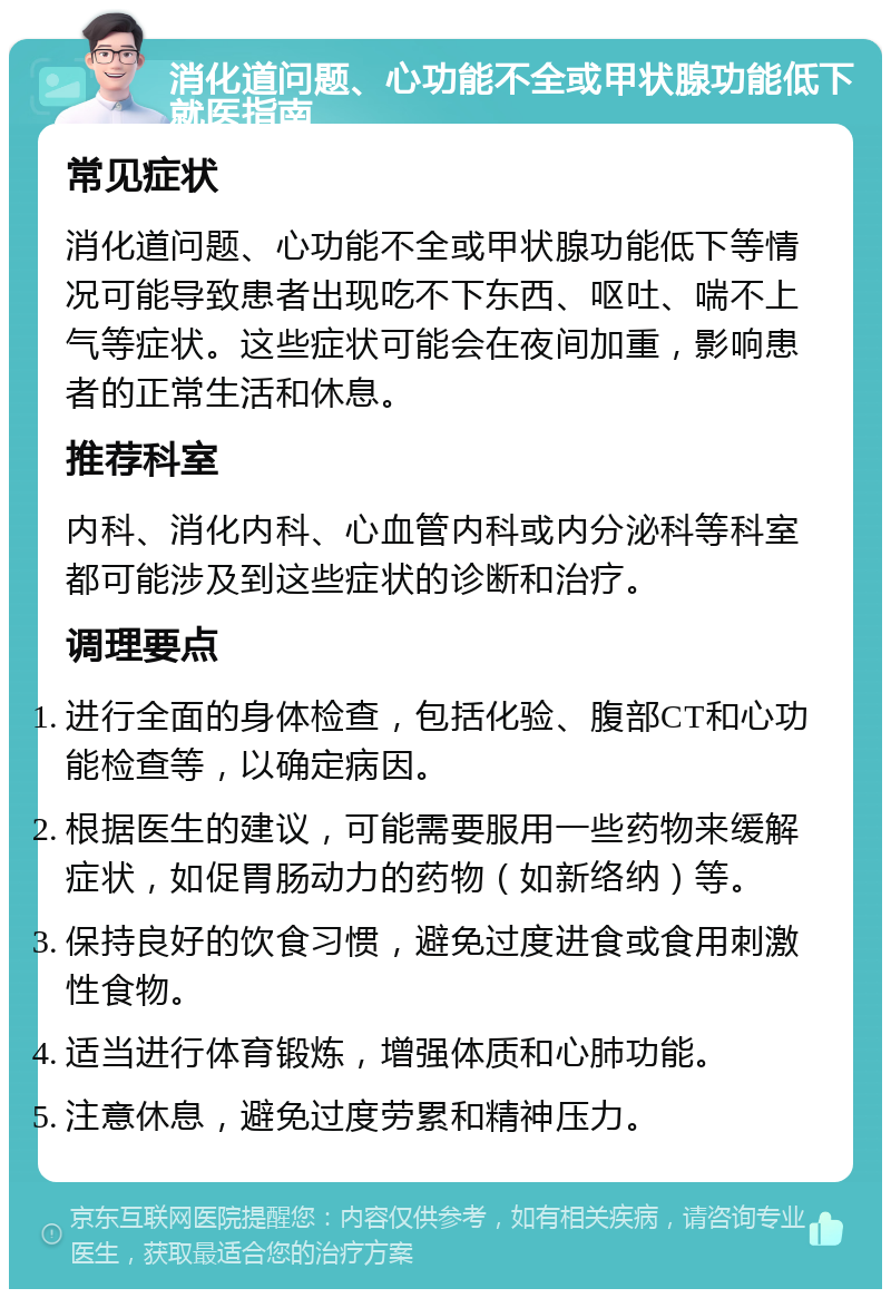 消化道问题、心功能不全或甲状腺功能低下就医指南 常见症状 消化道问题、心功能不全或甲状腺功能低下等情况可能导致患者出现吃不下东西、呕吐、喘不上气等症状。这些症状可能会在夜间加重，影响患者的正常生活和休息。 推荐科室 内科、消化内科、心血管内科或内分泌科等科室都可能涉及到这些症状的诊断和治疗。 调理要点 进行全面的身体检查，包括化验、腹部CT和心功能检查等，以确定病因。 根据医生的建议，可能需要服用一些药物来缓解症状，如促胃肠动力的药物（如新络纳）等。 保持良好的饮食习惯，避免过度进食或食用刺激性食物。 适当进行体育锻炼，增强体质和心肺功能。 注意休息，避免过度劳累和精神压力。