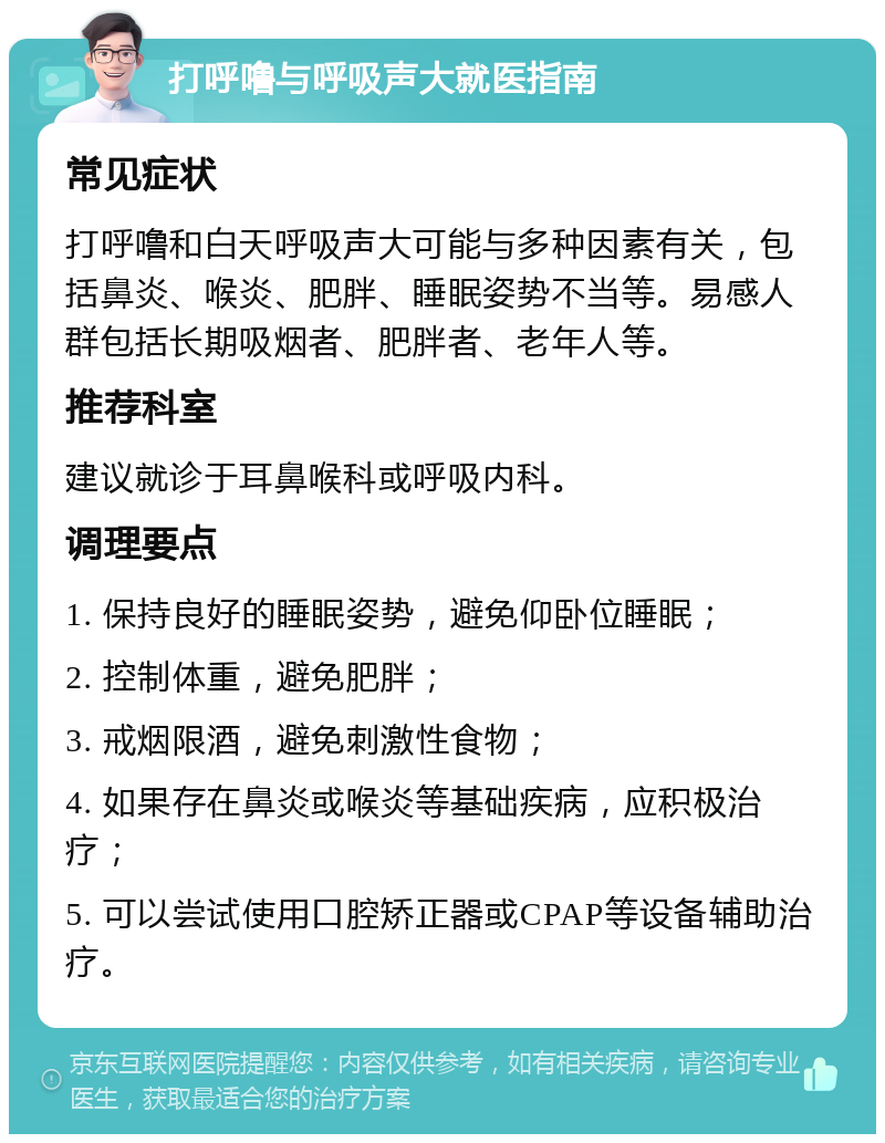 打呼噜与呼吸声大就医指南 常见症状 打呼噜和白天呼吸声大可能与多种因素有关，包括鼻炎、喉炎、肥胖、睡眠姿势不当等。易感人群包括长期吸烟者、肥胖者、老年人等。 推荐科室 建议就诊于耳鼻喉科或呼吸内科。 调理要点 1. 保持良好的睡眠姿势，避免仰卧位睡眠； 2. 控制体重，避免肥胖； 3. 戒烟限酒，避免刺激性食物； 4. 如果存在鼻炎或喉炎等基础疾病，应积极治疗； 5. 可以尝试使用口腔矫正器或CPAP等设备辅助治疗。