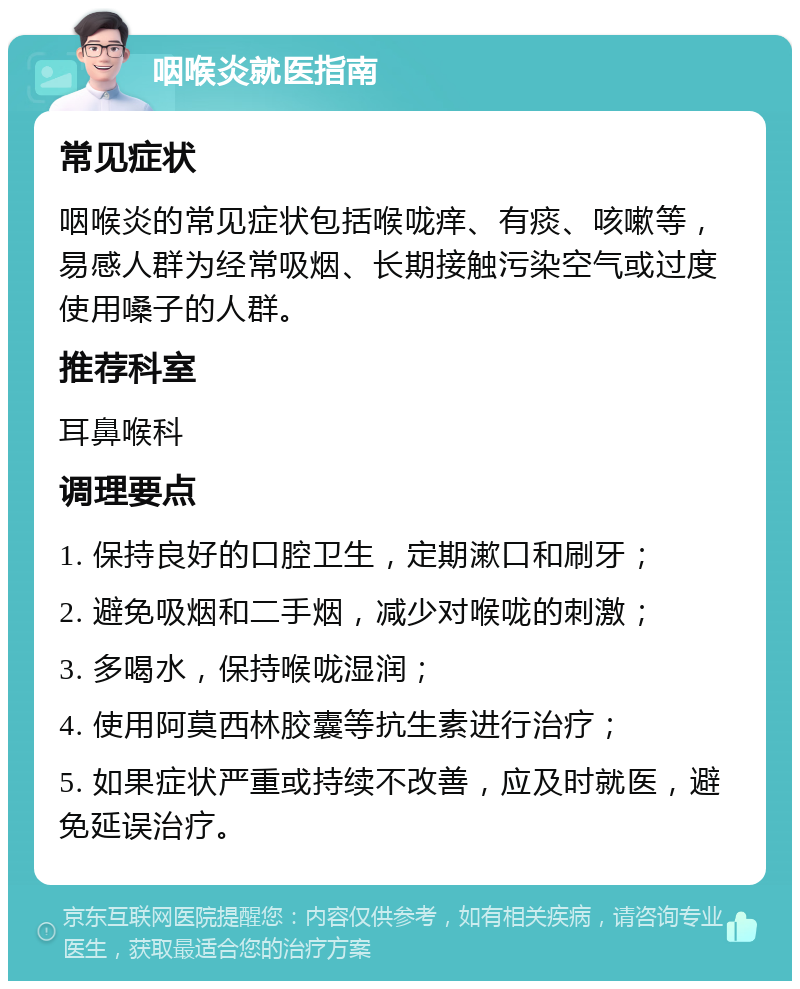 咽喉炎就医指南 常见症状 咽喉炎的常见症状包括喉咙痒、有痰、咳嗽等，易感人群为经常吸烟、长期接触污染空气或过度使用嗓子的人群。 推荐科室 耳鼻喉科 调理要点 1. 保持良好的口腔卫生，定期漱口和刷牙； 2. 避免吸烟和二手烟，减少对喉咙的刺激； 3. 多喝水，保持喉咙湿润； 4. 使用阿莫西林胶囊等抗生素进行治疗； 5. 如果症状严重或持续不改善，应及时就医，避免延误治疗。