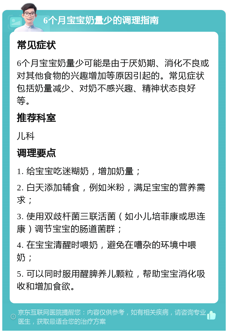 6个月宝宝奶量少的调理指南 常见症状 6个月宝宝奶量少可能是由于厌奶期、消化不良或对其他食物的兴趣增加等原因引起的。常见症状包括奶量减少、对奶不感兴趣、精神状态良好等。 推荐科室 儿科 调理要点 1. 给宝宝吃迷糊奶，增加奶量； 2. 白天添加辅食，例如米粉，满足宝宝的营养需求； 3. 使用双歧杆菌三联活菌（如小儿培菲康或思连康）调节宝宝的肠道菌群； 4. 在宝宝清醒时喂奶，避免在嘈杂的环境中喂奶； 5. 可以同时服用醒脾养儿颗粒，帮助宝宝消化吸收和增加食欲。