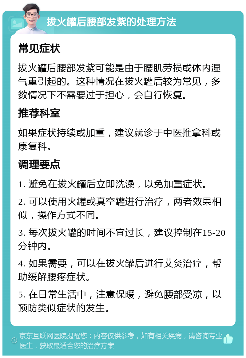 拔火罐后腰部发紫的处理方法 常见症状 拔火罐后腰部发紫可能是由于腰肌劳损或体内湿气重引起的。这种情况在拔火罐后较为常见，多数情况下不需要过于担心，会自行恢复。 推荐科室 如果症状持续或加重，建议就诊于中医推拿科或康复科。 调理要点 1. 避免在拔火罐后立即洗澡，以免加重症状。 2. 可以使用火罐或真空罐进行治疗，两者效果相似，操作方式不同。 3. 每次拔火罐的时间不宜过长，建议控制在15-20分钟内。 4. 如果需要，可以在拔火罐后进行艾灸治疗，帮助缓解腰疼症状。 5. 在日常生活中，注意保暖，避免腰部受凉，以预防类似症状的发生。