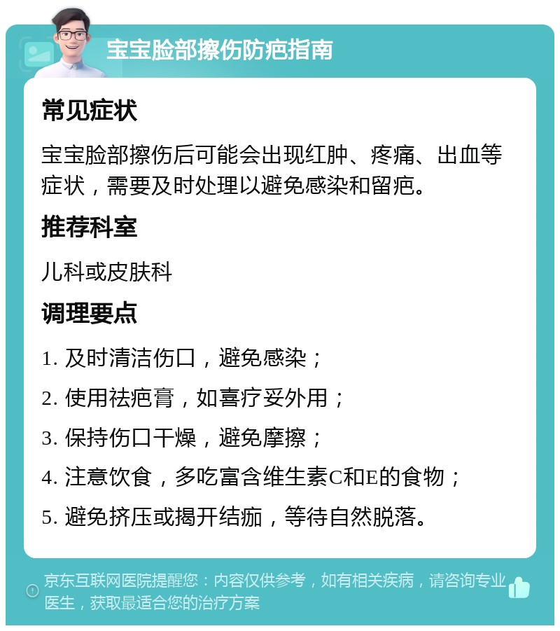 宝宝脸部擦伤防疤指南 常见症状 宝宝脸部擦伤后可能会出现红肿、疼痛、出血等症状，需要及时处理以避免感染和留疤。 推荐科室 儿科或皮肤科 调理要点 1. 及时清洁伤口，避免感染； 2. 使用祛疤膏，如喜疗妥外用； 3. 保持伤口干燥，避免摩擦； 4. 注意饮食，多吃富含维生素C和E的食物； 5. 避免挤压或揭开结痂，等待自然脱落。