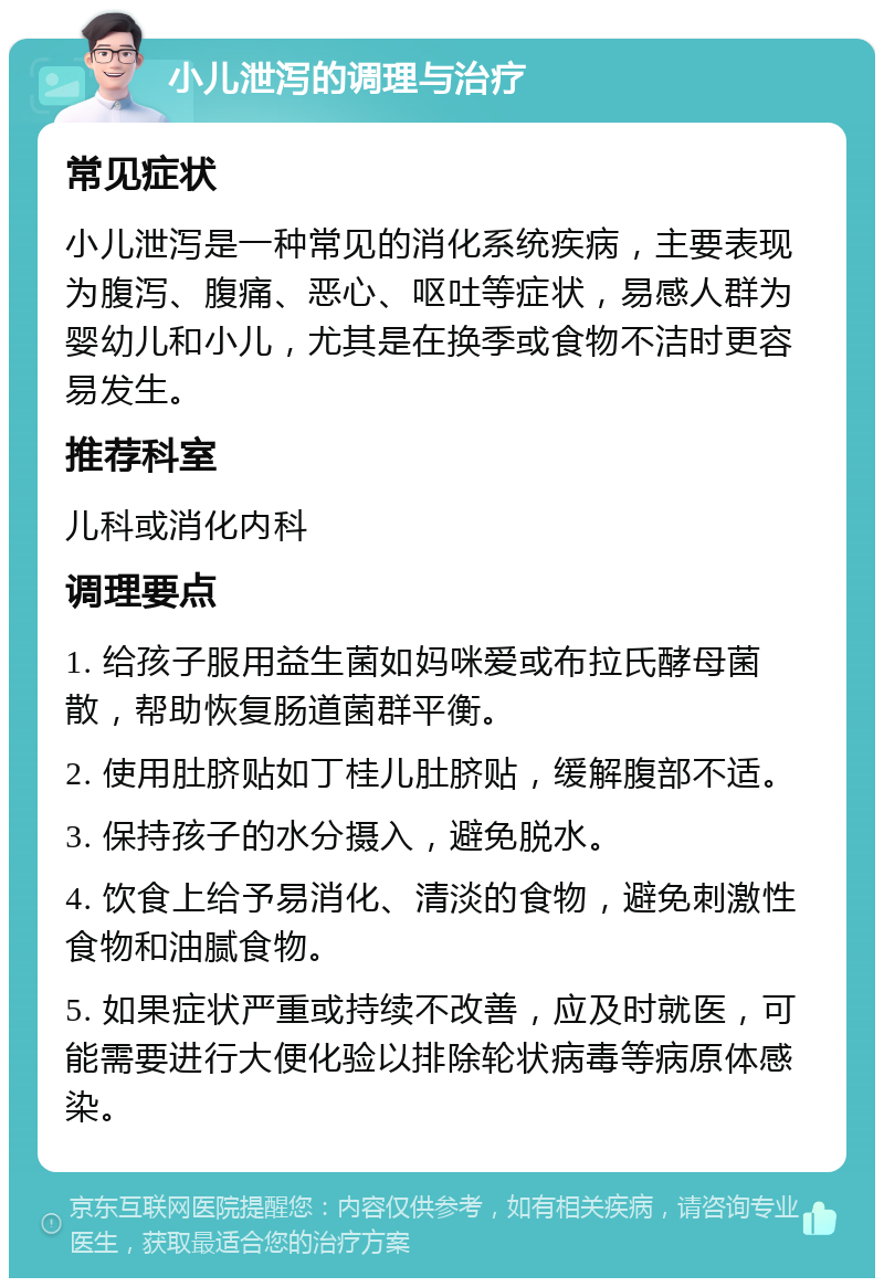 小儿泄泻的调理与治疗 常见症状 小儿泄泻是一种常见的消化系统疾病，主要表现为腹泻、腹痛、恶心、呕吐等症状，易感人群为婴幼儿和小儿，尤其是在换季或食物不洁时更容易发生。 推荐科室 儿科或消化内科 调理要点 1. 给孩子服用益生菌如妈咪爱或布拉氏酵母菌散，帮助恢复肠道菌群平衡。 2. 使用肚脐贴如丁桂儿肚脐贴，缓解腹部不适。 3. 保持孩子的水分摄入，避免脱水。 4. 饮食上给予易消化、清淡的食物，避免刺激性食物和油腻食物。 5. 如果症状严重或持续不改善，应及时就医，可能需要进行大便化验以排除轮状病毒等病原体感染。