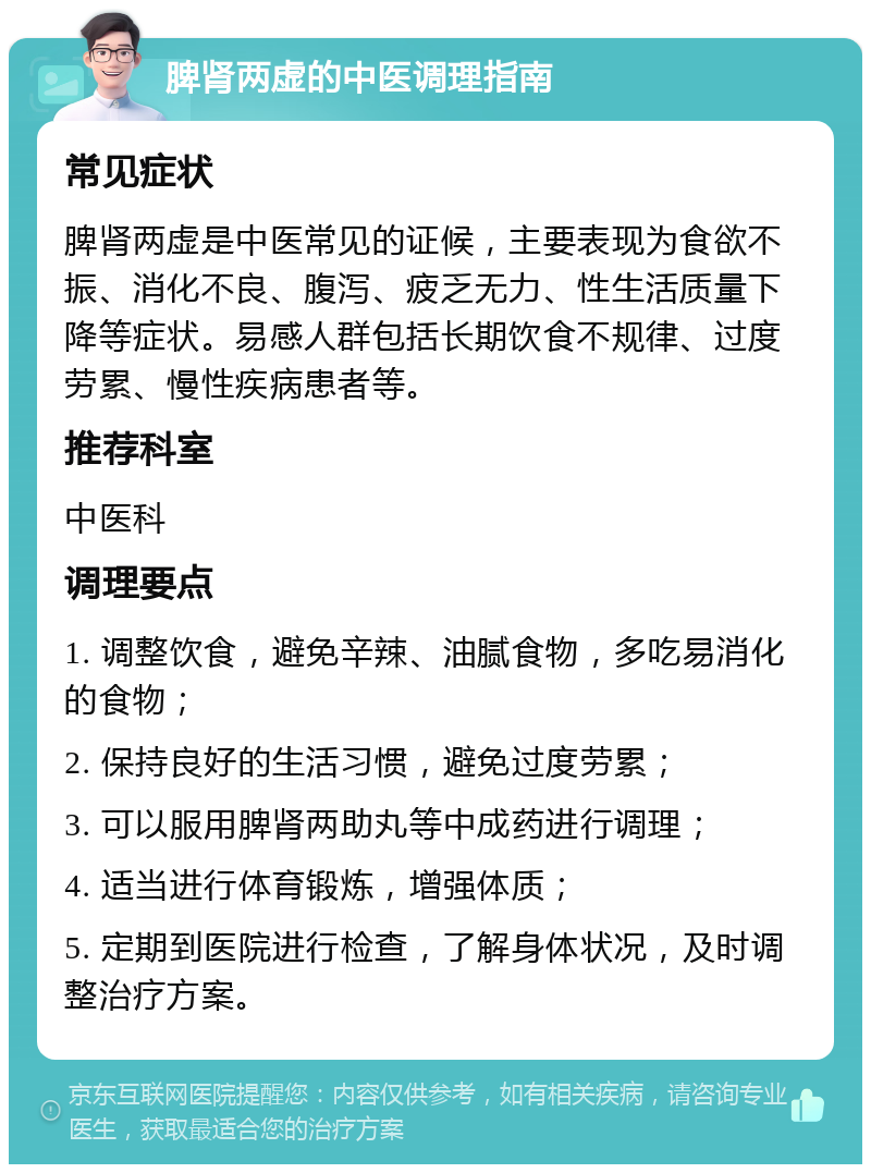 脾肾两虚的中医调理指南 常见症状 脾肾两虚是中医常见的证候，主要表现为食欲不振、消化不良、腹泻、疲乏无力、性生活质量下降等症状。易感人群包括长期饮食不规律、过度劳累、慢性疾病患者等。 推荐科室 中医科 调理要点 1. 调整饮食，避免辛辣、油腻食物，多吃易消化的食物； 2. 保持良好的生活习惯，避免过度劳累； 3. 可以服用脾肾两助丸等中成药进行调理； 4. 适当进行体育锻炼，增强体质； 5. 定期到医院进行检查，了解身体状况，及时调整治疗方案。