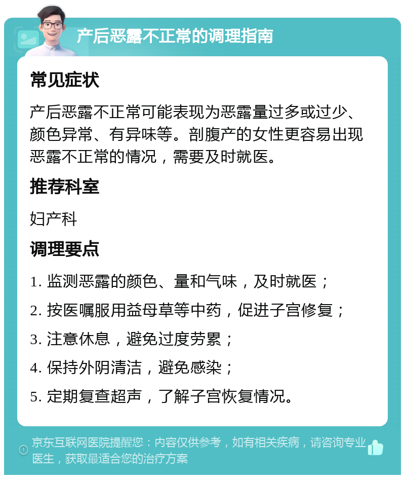 产后恶露不正常的调理指南 常见症状 产后恶露不正常可能表现为恶露量过多或过少、颜色异常、有异味等。剖腹产的女性更容易出现恶露不正常的情况，需要及时就医。 推荐科室 妇产科 调理要点 1. 监测恶露的颜色、量和气味，及时就医； 2. 按医嘱服用益母草等中药，促进子宫修复； 3. 注意休息，避免过度劳累； 4. 保持外阴清洁，避免感染； 5. 定期复查超声，了解子宫恢复情况。