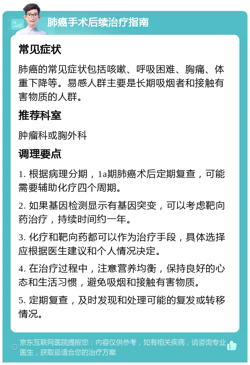 肺癌手术后续治疗指南 常见症状 肺癌的常见症状包括咳嗽、呼吸困难、胸痛、体重下降等。易感人群主要是长期吸烟者和接触有害物质的人群。 推荐科室 肿瘤科或胸外科 调理要点 1. 根据病理分期，1a期肺癌术后定期复查，可能需要辅助化疗四个周期。 2. 如果基因检测显示有基因突变，可以考虑靶向药治疗，持续时间约一年。 3. 化疗和靶向药都可以作为治疗手段，具体选择应根据医生建议和个人情况决定。 4. 在治疗过程中，注意营养均衡，保持良好的心态和生活习惯，避免吸烟和接触有害物质。 5. 定期复查，及时发现和处理可能的复发或转移情况。