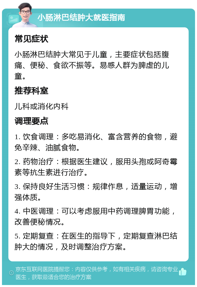 小肠淋巴结肿大就医指南 常见症状 小肠淋巴结肿大常见于儿童，主要症状包括腹痛、便秘、食欲不振等。易感人群为脾虚的儿童。 推荐科室 儿科或消化内科 调理要点 1. 饮食调理：多吃易消化、富含营养的食物，避免辛辣、油腻食物。 2. 药物治疗：根据医生建议，服用头孢或阿奇霉素等抗生素进行治疗。 3. 保持良好生活习惯：规律作息，适量运动，增强体质。 4. 中医调理：可以考虑服用中药调理脾胃功能，改善便秘情况。 5. 定期复查：在医生的指导下，定期复查淋巴结肿大的情况，及时调整治疗方案。