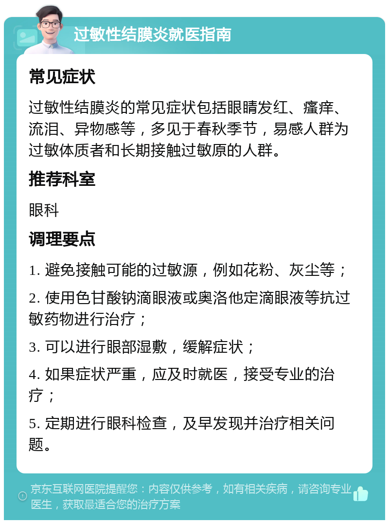 过敏性结膜炎就医指南 常见症状 过敏性结膜炎的常见症状包括眼睛发红、瘙痒、流泪、异物感等，多见于春秋季节，易感人群为过敏体质者和长期接触过敏原的人群。 推荐科室 眼科 调理要点 1. 避免接触可能的过敏源，例如花粉、灰尘等； 2. 使用色甘酸钠滴眼液或奥洛他定滴眼液等抗过敏药物进行治疗； 3. 可以进行眼部湿敷，缓解症状； 4. 如果症状严重，应及时就医，接受专业的治疗； 5. 定期进行眼科检查，及早发现并治疗相关问题。