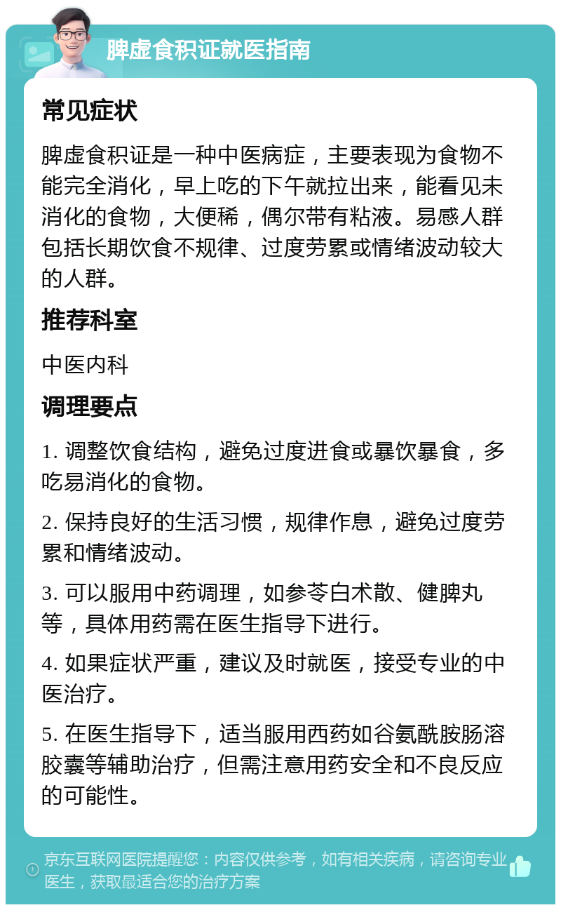 脾虚食积证就医指南 常见症状 脾虚食积证是一种中医病症，主要表现为食物不能完全消化，早上吃的下午就拉出来，能看见未消化的食物，大便稀，偶尔带有粘液。易感人群包括长期饮食不规律、过度劳累或情绪波动较大的人群。 推荐科室 中医内科 调理要点 1. 调整饮食结构，避免过度进食或暴饮暴食，多吃易消化的食物。 2. 保持良好的生活习惯，规律作息，避免过度劳累和情绪波动。 3. 可以服用中药调理，如参苓白术散、健脾丸等，具体用药需在医生指导下进行。 4. 如果症状严重，建议及时就医，接受专业的中医治疗。 5. 在医生指导下，适当服用西药如谷氨酰胺肠溶胶囊等辅助治疗，但需注意用药安全和不良反应的可能性。