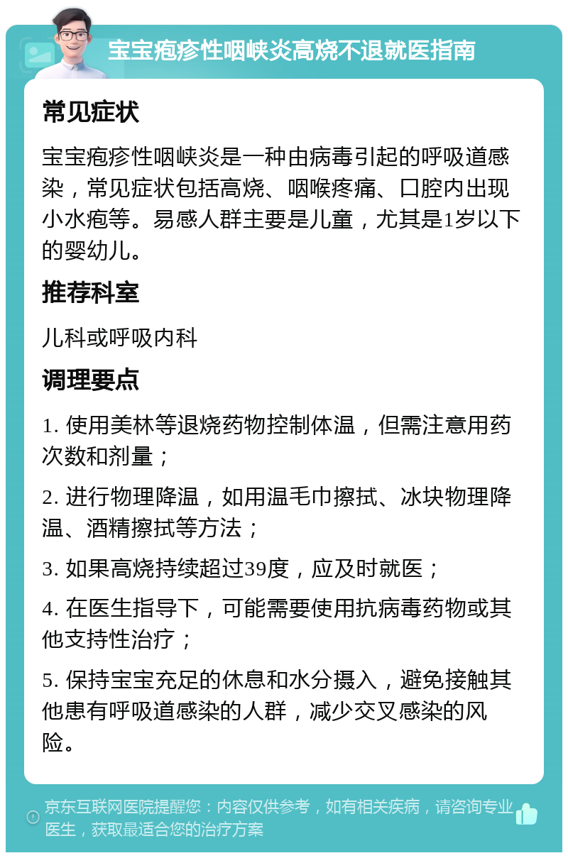 宝宝疱疹性咽峡炎高烧不退就医指南 常见症状 宝宝疱疹性咽峡炎是一种由病毒引起的呼吸道感染，常见症状包括高烧、咽喉疼痛、口腔内出现小水疱等。易感人群主要是儿童，尤其是1岁以下的婴幼儿。 推荐科室 儿科或呼吸内科 调理要点 1. 使用美林等退烧药物控制体温，但需注意用药次数和剂量； 2. 进行物理降温，如用温毛巾擦拭、冰块物理降温、酒精擦拭等方法； 3. 如果高烧持续超过39度，应及时就医； 4. 在医生指导下，可能需要使用抗病毒药物或其他支持性治疗； 5. 保持宝宝充足的休息和水分摄入，避免接触其他患有呼吸道感染的人群，减少交叉感染的风险。