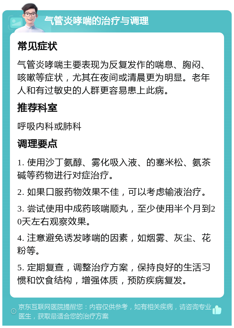 气管炎哮喘的治疗与调理 常见症状 气管炎哮喘主要表现为反复发作的喘息、胸闷、咳嗽等症状，尤其在夜间或清晨更为明显。老年人和有过敏史的人群更容易患上此病。 推荐科室 呼吸内科或肺科 调理要点 1. 使用沙丁氨醇、雾化吸入液、的塞米松、氨茶碱等药物进行对症治疗。 2. 如果口服药物效果不佳，可以考虑输液治疗。 3. 尝试使用中成药咳喘顺丸，至少使用半个月到20天左右观察效果。 4. 注意避免诱发哮喘的因素，如烟雾、灰尘、花粉等。 5. 定期复查，调整治疗方案，保持良好的生活习惯和饮食结构，增强体质，预防疾病复发。