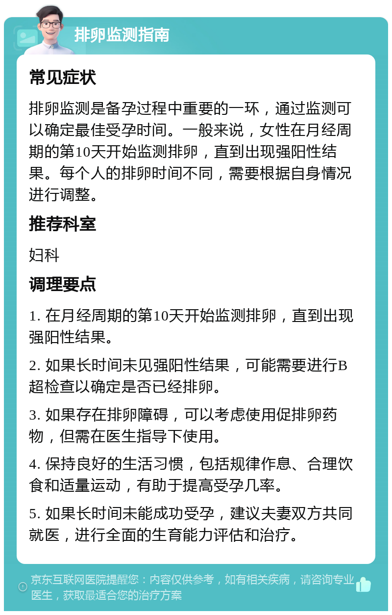 排卵监测指南 常见症状 排卵监测是备孕过程中重要的一环，通过监测可以确定最佳受孕时间。一般来说，女性在月经周期的第10天开始监测排卵，直到出现强阳性结果。每个人的排卵时间不同，需要根据自身情况进行调整。 推荐科室 妇科 调理要点 1. 在月经周期的第10天开始监测排卵，直到出现强阳性结果。 2. 如果长时间未见强阳性结果，可能需要进行B超检查以确定是否已经排卵。 3. 如果存在排卵障碍，可以考虑使用促排卵药物，但需在医生指导下使用。 4. 保持良好的生活习惯，包括规律作息、合理饮食和适量运动，有助于提高受孕几率。 5. 如果长时间未能成功受孕，建议夫妻双方共同就医，进行全面的生育能力评估和治疗。