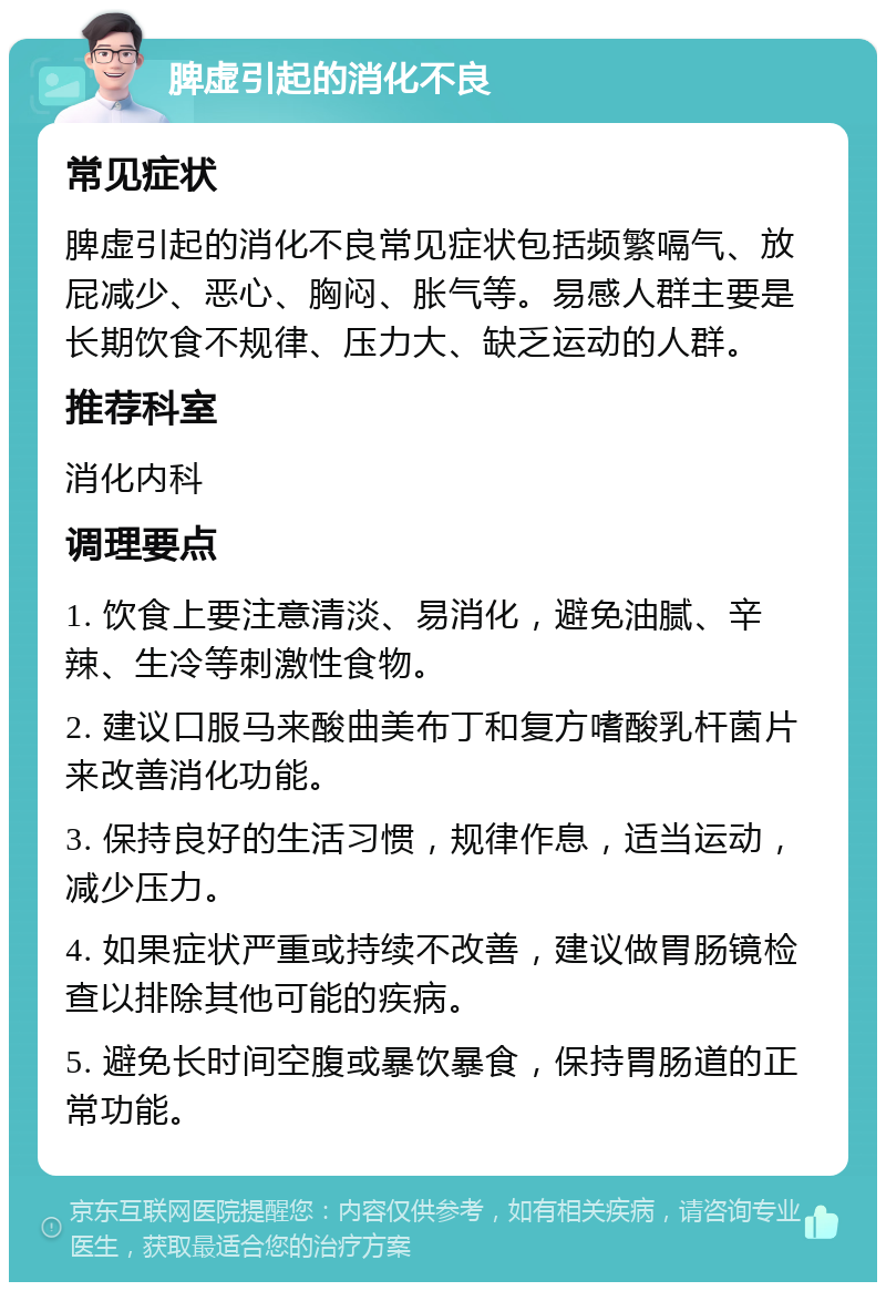 脾虚引起的消化不良 常见症状 脾虚引起的消化不良常见症状包括频繁嗝气、放屁减少、恶心、胸闷、胀气等。易感人群主要是长期饮食不规律、压力大、缺乏运动的人群。 推荐科室 消化内科 调理要点 1. 饮食上要注意清淡、易消化，避免油腻、辛辣、生冷等刺激性食物。 2. 建议口服马来酸曲美布丁和复方嗜酸乳杆菌片来改善消化功能。 3. 保持良好的生活习惯，规律作息，适当运动，减少压力。 4. 如果症状严重或持续不改善，建议做胃肠镜检查以排除其他可能的疾病。 5. 避免长时间空腹或暴饮暴食，保持胃肠道的正常功能。