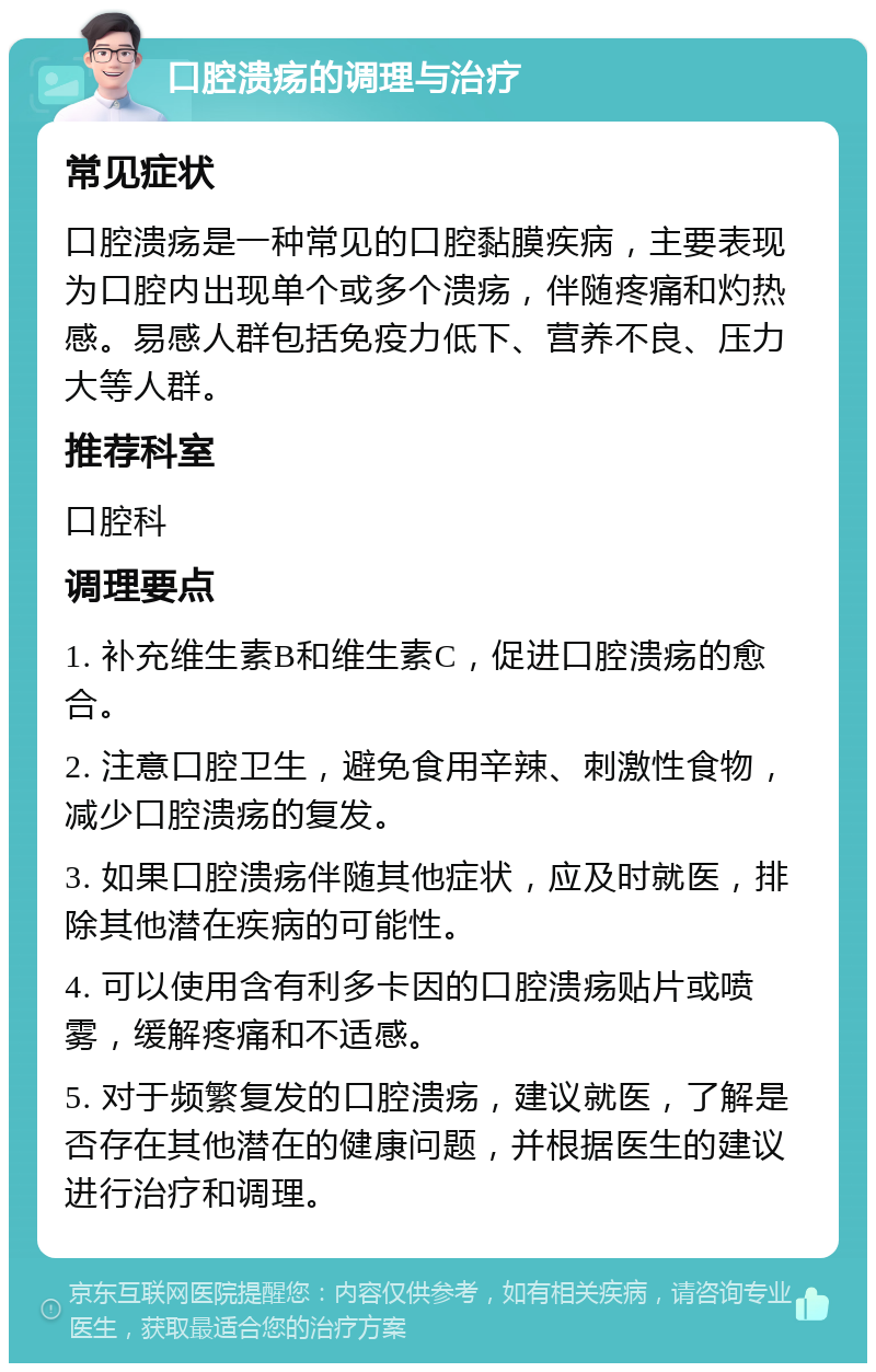 口腔溃疡的调理与治疗 常见症状 口腔溃疡是一种常见的口腔黏膜疾病，主要表现为口腔内出现单个或多个溃疡，伴随疼痛和灼热感。易感人群包括免疫力低下、营养不良、压力大等人群。 推荐科室 口腔科 调理要点 1. 补充维生素B和维生素C，促进口腔溃疡的愈合。 2. 注意口腔卫生，避免食用辛辣、刺激性食物，减少口腔溃疡的复发。 3. 如果口腔溃疡伴随其他症状，应及时就医，排除其他潜在疾病的可能性。 4. 可以使用含有利多卡因的口腔溃疡贴片或喷雾，缓解疼痛和不适感。 5. 对于频繁复发的口腔溃疡，建议就医，了解是否存在其他潜在的健康问题，并根据医生的建议进行治疗和调理。