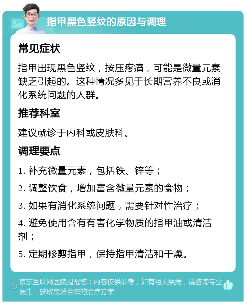 指甲黑色竖纹的原因与调理 常见症状 指甲出现黑色竖纹，按压疼痛，可能是微量元素缺乏引起的。这种情况多见于长期营养不良或消化系统问题的人群。 推荐科室 建议就诊于内科或皮肤科。 调理要点 1. 补充微量元素，包括铁、锌等； 2. 调整饮食，增加富含微量元素的食物； 3. 如果有消化系统问题，需要针对性治疗； 4. 避免使用含有有害化学物质的指甲油或清洁剂； 5. 定期修剪指甲，保持指甲清洁和干燥。