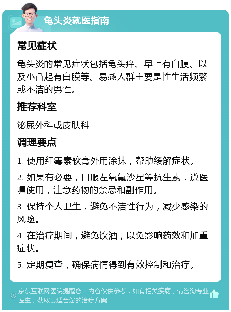 龟头炎就医指南 常见症状 龟头炎的常见症状包括龟头痒、早上有白膜、以及小凸起有白膜等。易感人群主要是性生活频繁或不洁的男性。 推荐科室 泌尿外科或皮肤科 调理要点 1. 使用红霉素软膏外用涂抹，帮助缓解症状。 2. 如果有必要，口服左氧氟沙星等抗生素，遵医嘱使用，注意药物的禁忌和副作用。 3. 保持个人卫生，避免不洁性行为，减少感染的风险。 4. 在治疗期间，避免饮酒，以免影响药效和加重症状。 5. 定期复查，确保病情得到有效控制和治疗。