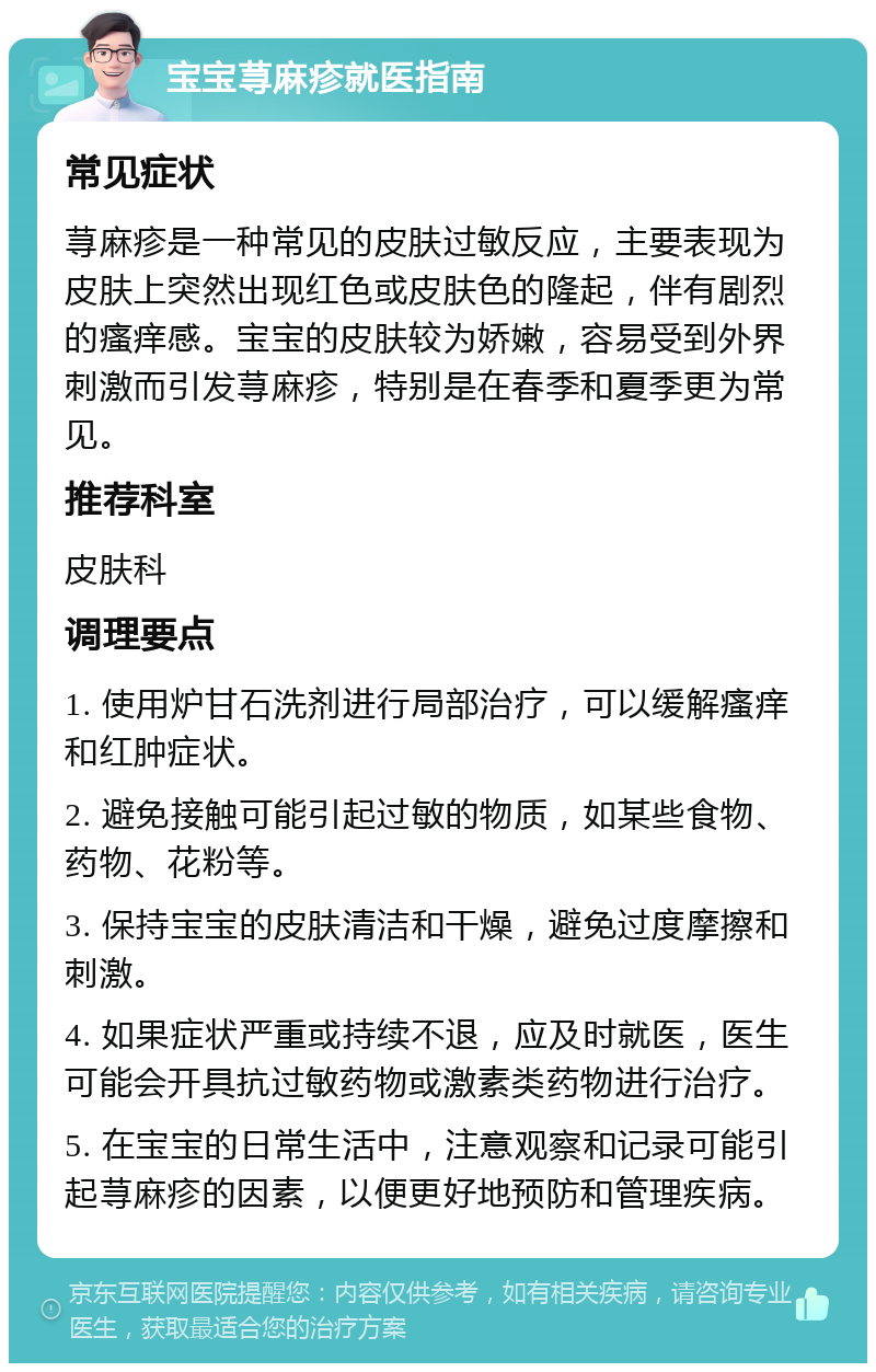 宝宝荨麻疹就医指南 常见症状 荨麻疹是一种常见的皮肤过敏反应，主要表现为皮肤上突然出现红色或皮肤色的隆起，伴有剧烈的瘙痒感。宝宝的皮肤较为娇嫩，容易受到外界刺激而引发荨麻疹，特别是在春季和夏季更为常见。 推荐科室 皮肤科 调理要点 1. 使用炉甘石洗剂进行局部治疗，可以缓解瘙痒和红肿症状。 2. 避免接触可能引起过敏的物质，如某些食物、药物、花粉等。 3. 保持宝宝的皮肤清洁和干燥，避免过度摩擦和刺激。 4. 如果症状严重或持续不退，应及时就医，医生可能会开具抗过敏药物或激素类药物进行治疗。 5. 在宝宝的日常生活中，注意观察和记录可能引起荨麻疹的因素，以便更好地预防和管理疾病。