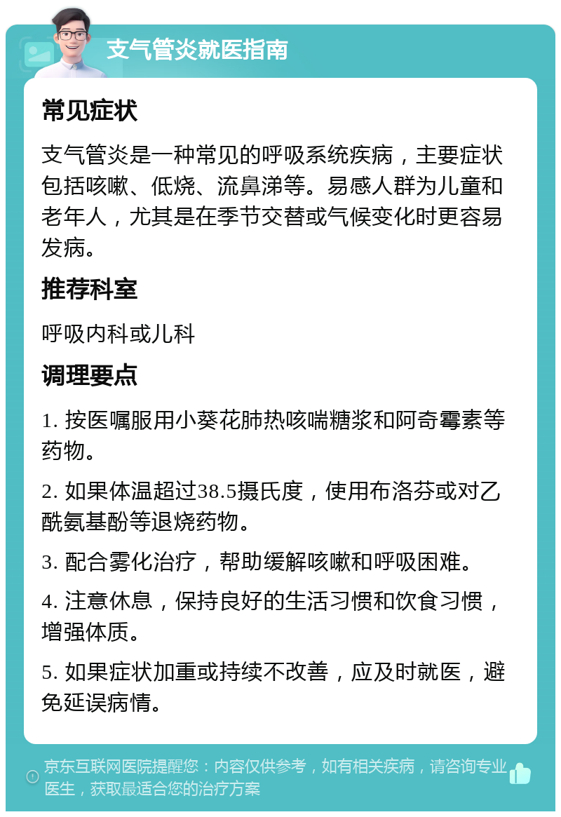 支气管炎就医指南 常见症状 支气管炎是一种常见的呼吸系统疾病，主要症状包括咳嗽、低烧、流鼻涕等。易感人群为儿童和老年人，尤其是在季节交替或气候变化时更容易发病。 推荐科室 呼吸内科或儿科 调理要点 1. 按医嘱服用小葵花肺热咳喘糖浆和阿奇霉素等药物。 2. 如果体温超过38.5摄氏度，使用布洛芬或对乙酰氨基酚等退烧药物。 3. 配合雾化治疗，帮助缓解咳嗽和呼吸困难。 4. 注意休息，保持良好的生活习惯和饮食习惯，增强体质。 5. 如果症状加重或持续不改善，应及时就医，避免延误病情。