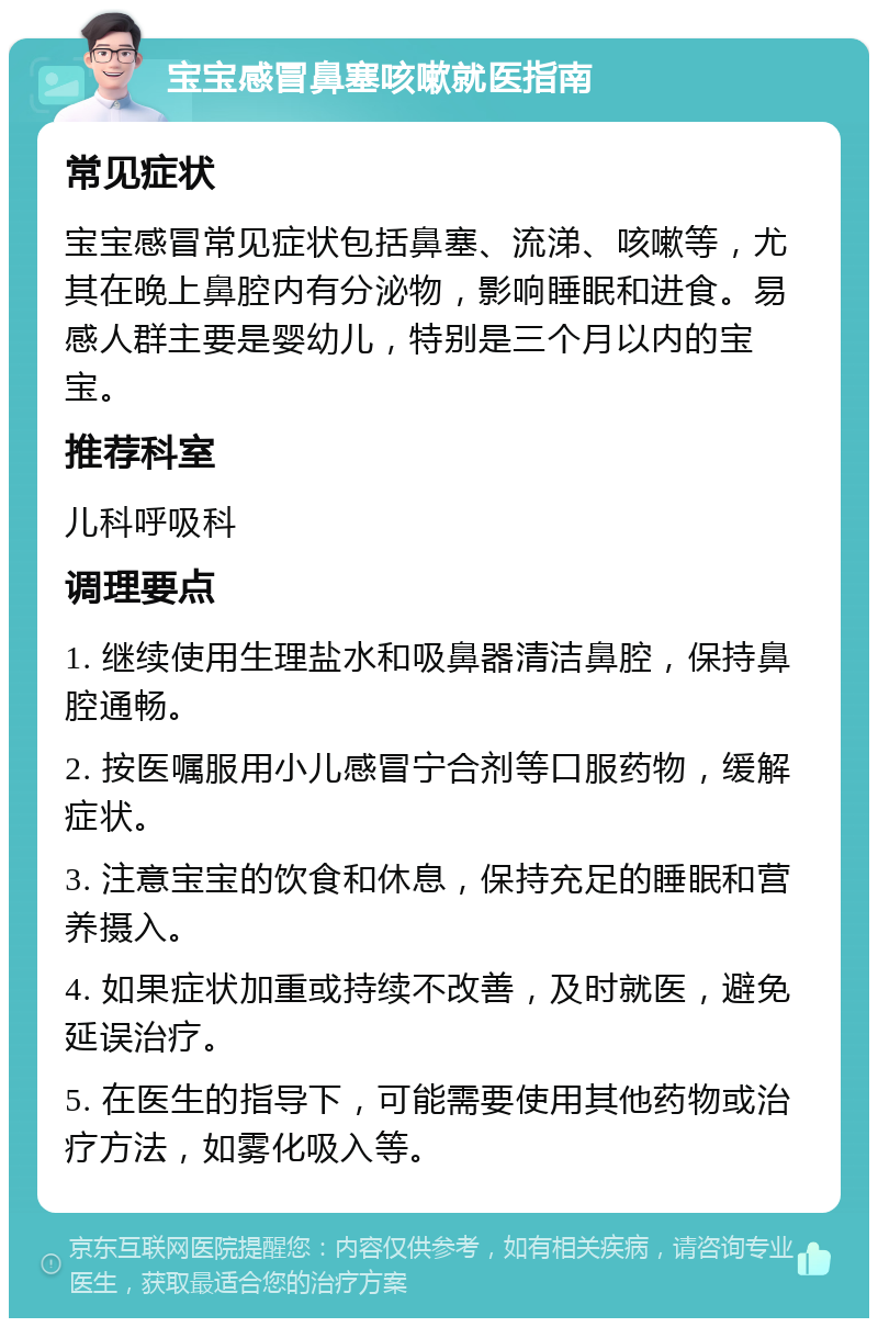 宝宝感冒鼻塞咳嗽就医指南 常见症状 宝宝感冒常见症状包括鼻塞、流涕、咳嗽等，尤其在晚上鼻腔内有分泌物，影响睡眠和进食。易感人群主要是婴幼儿，特别是三个月以内的宝宝。 推荐科室 儿科呼吸科 调理要点 1. 继续使用生理盐水和吸鼻器清洁鼻腔，保持鼻腔通畅。 2. 按医嘱服用小儿感冒宁合剂等口服药物，缓解症状。 3. 注意宝宝的饮食和休息，保持充足的睡眠和营养摄入。 4. 如果症状加重或持续不改善，及时就医，避免延误治疗。 5. 在医生的指导下，可能需要使用其他药物或治疗方法，如雾化吸入等。