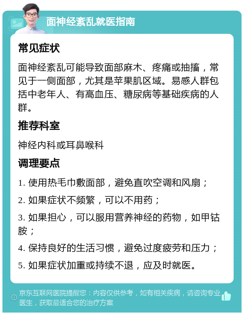 面神经紊乱就医指南 常见症状 面神经紊乱可能导致面部麻木、疼痛或抽搐，常见于一侧面部，尤其是苹果肌区域。易感人群包括中老年人、有高血压、糖尿病等基础疾病的人群。 推荐科室 神经内科或耳鼻喉科 调理要点 1. 使用热毛巾敷面部，避免直吹空调和风扇； 2. 如果症状不频繁，可以不用药； 3. 如果担心，可以服用营养神经的药物，如甲钴胺； 4. 保持良好的生活习惯，避免过度疲劳和压力； 5. 如果症状加重或持续不退，应及时就医。