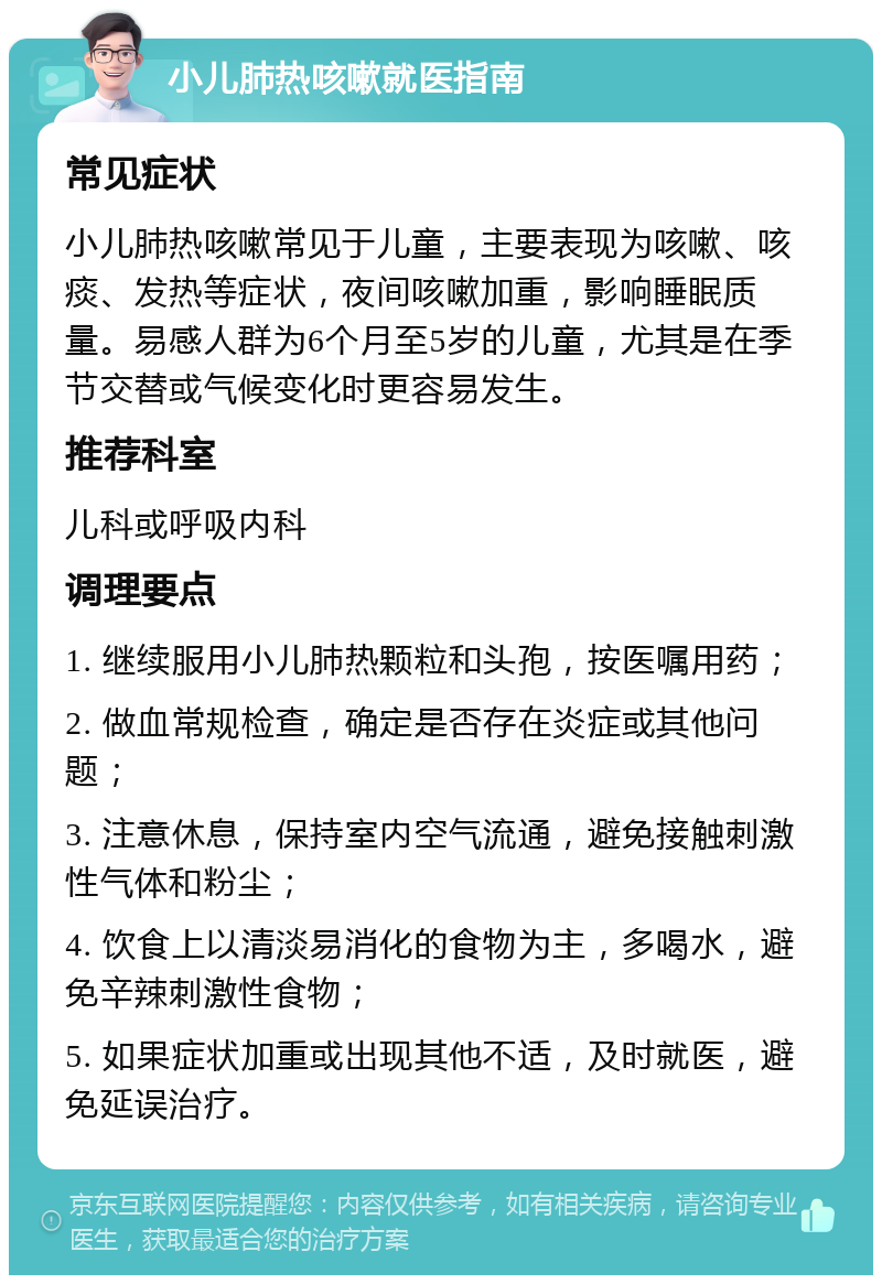 小儿肺热咳嗽就医指南 常见症状 小儿肺热咳嗽常见于儿童，主要表现为咳嗽、咳痰、发热等症状，夜间咳嗽加重，影响睡眠质量。易感人群为6个月至5岁的儿童，尤其是在季节交替或气候变化时更容易发生。 推荐科室 儿科或呼吸内科 调理要点 1. 继续服用小儿肺热颗粒和头孢，按医嘱用药； 2. 做血常规检查，确定是否存在炎症或其他问题； 3. 注意休息，保持室内空气流通，避免接触刺激性气体和粉尘； 4. 饮食上以清淡易消化的食物为主，多喝水，避免辛辣刺激性食物； 5. 如果症状加重或出现其他不适，及时就医，避免延误治疗。