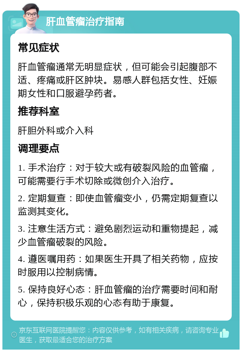 肝血管瘤治疗指南 常见症状 肝血管瘤通常无明显症状，但可能会引起腹部不适、疼痛或肝区肿块。易感人群包括女性、妊娠期女性和口服避孕药者。 推荐科室 肝胆外科或介入科 调理要点 1. 手术治疗：对于较大或有破裂风险的血管瘤，可能需要行手术切除或微创介入治疗。 2. 定期复查：即使血管瘤变小，仍需定期复查以监测其变化。 3. 注意生活方式：避免剧烈运动和重物提起，减少血管瘤破裂的风险。 4. 遵医嘱用药：如果医生开具了相关药物，应按时服用以控制病情。 5. 保持良好心态：肝血管瘤的治疗需要时间和耐心，保持积极乐观的心态有助于康复。