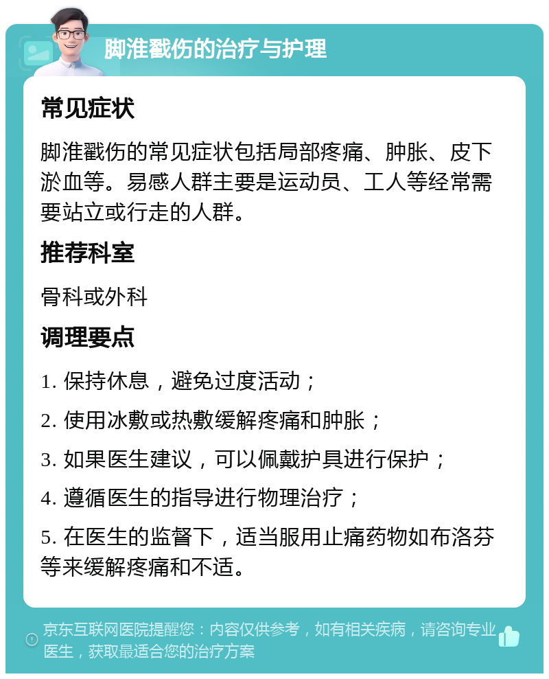 脚淮戳伤的治疗与护理 常见症状 脚淮戳伤的常见症状包括局部疼痛、肿胀、皮下淤血等。易感人群主要是运动员、工人等经常需要站立或行走的人群。 推荐科室 骨科或外科 调理要点 1. 保持休息，避免过度活动； 2. 使用冰敷或热敷缓解疼痛和肿胀； 3. 如果医生建议，可以佩戴护具进行保护； 4. 遵循医生的指导进行物理治疗； 5. 在医生的监督下，适当服用止痛药物如布洛芬等来缓解疼痛和不适。