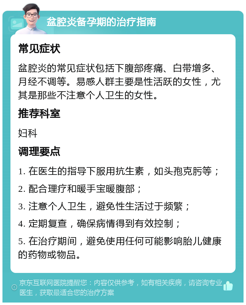 盆腔炎备孕期的治疗指南 常见症状 盆腔炎的常见症状包括下腹部疼痛、白带增多、月经不调等。易感人群主要是性活跃的女性，尤其是那些不注意个人卫生的女性。 推荐科室 妇科 调理要点 1. 在医生的指导下服用抗生素，如头孢克肟等； 2. 配合理疗和暖手宝暖腹部； 3. 注意个人卫生，避免性生活过于频繁； 4. 定期复查，确保病情得到有效控制； 5. 在治疗期间，避免使用任何可能影响胎儿健康的药物或物品。