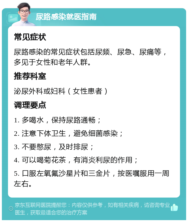 尿路感染就医指南 常见症状 尿路感染的常见症状包括尿频、尿急、尿痛等，多见于女性和老年人群。 推荐科室 泌尿外科或妇科（女性患者） 调理要点 1. 多喝水，保持尿路通畅； 2. 注意下体卫生，避免细菌感染； 3. 不要憋尿，及时排尿； 4. 可以喝菊花茶，有消炎利尿的作用； 5. 口服左氧氟沙星片和三金片，按医嘱服用一周左右。