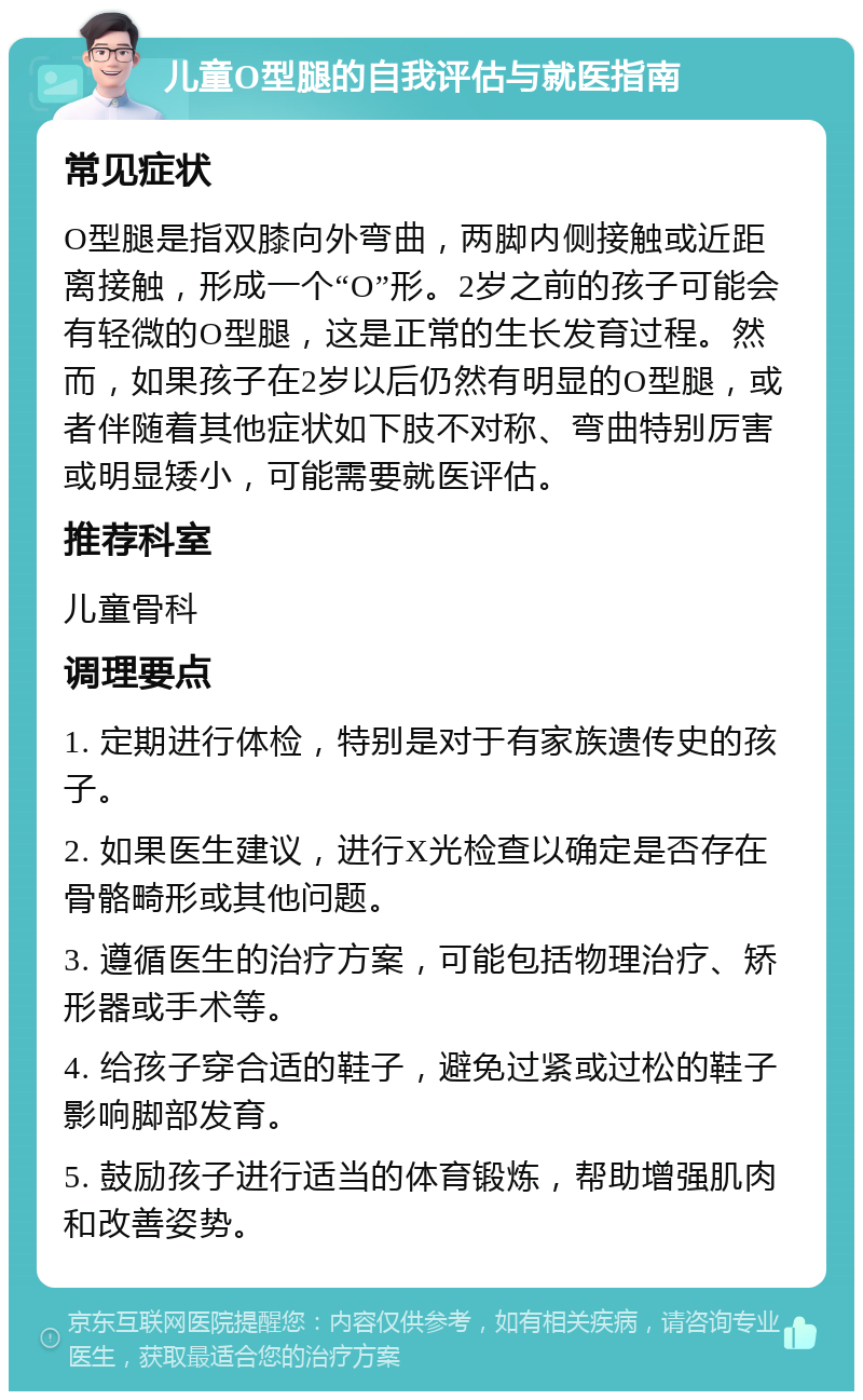 儿童O型腿的自我评估与就医指南 常见症状 O型腿是指双膝向外弯曲，两脚内侧接触或近距离接触，形成一个“O”形。2岁之前的孩子可能会有轻微的O型腿，这是正常的生长发育过程。然而，如果孩子在2岁以后仍然有明显的O型腿，或者伴随着其他症状如下肢不对称、弯曲特别厉害或明显矮小，可能需要就医评估。 推荐科室 儿童骨科 调理要点 1. 定期进行体检，特别是对于有家族遗传史的孩子。 2. 如果医生建议，进行X光检查以确定是否存在骨骼畸形或其他问题。 3. 遵循医生的治疗方案，可能包括物理治疗、矫形器或手术等。 4. 给孩子穿合适的鞋子，避免过紧或过松的鞋子影响脚部发育。 5. 鼓励孩子进行适当的体育锻炼，帮助增强肌肉和改善姿势。