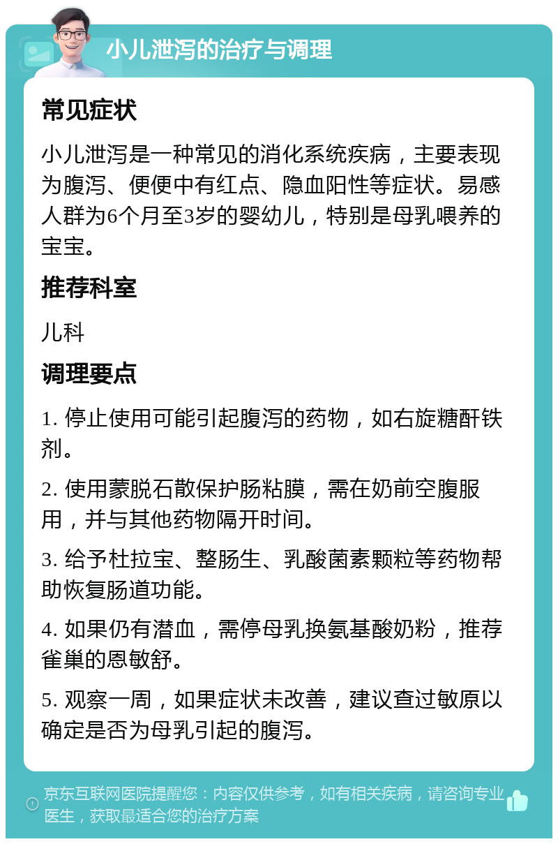 小儿泄泻的治疗与调理 常见症状 小儿泄泻是一种常见的消化系统疾病，主要表现为腹泻、便便中有红点、隐血阳性等症状。易感人群为6个月至3岁的婴幼儿，特别是母乳喂养的宝宝。 推荐科室 儿科 调理要点 1. 停止使用可能引起腹泻的药物，如右旋糖酐铁剂。 2. 使用蒙脱石散保护肠粘膜，需在奶前空腹服用，并与其他药物隔开时间。 3. 给予杜拉宝、整肠生、乳酸菌素颗粒等药物帮助恢复肠道功能。 4. 如果仍有潜血，需停母乳换氨基酸奶粉，推荐雀巢的恩敏舒。 5. 观察一周，如果症状未改善，建议查过敏原以确定是否为母乳引起的腹泻。