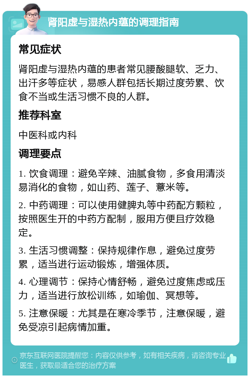 肾阳虚与湿热内蕴的调理指南 常见症状 肾阳虚与湿热内蕴的患者常见腰酸腿软、乏力、出汗多等症状，易感人群包括长期过度劳累、饮食不当或生活习惯不良的人群。 推荐科室 中医科或内科 调理要点 1. 饮食调理：避免辛辣、油腻食物，多食用清淡易消化的食物，如山药、莲子、薏米等。 2. 中药调理：可以使用健脾丸等中药配方颗粒，按照医生开的中药方配制，服用方便且疗效稳定。 3. 生活习惯调整：保持规律作息，避免过度劳累，适当进行运动锻炼，增强体质。 4. 心理调节：保持心情舒畅，避免过度焦虑或压力，适当进行放松训练，如瑜伽、冥想等。 5. 注意保暖：尤其是在寒冷季节，注意保暖，避免受凉引起病情加重。