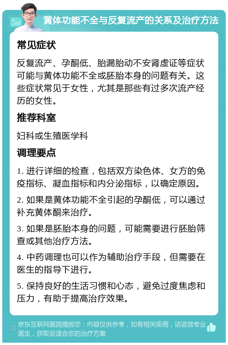 黄体功能不全与反复流产的关系及治疗方法 常见症状 反复流产、孕酮低、胎漏胎动不安肾虚证等症状可能与黄体功能不全或胚胎本身的问题有关。这些症状常见于女性，尤其是那些有过多次流产经历的女性。 推荐科室 妇科或生殖医学科 调理要点 1. 进行详细的检查，包括双方染色体、女方的免疫指标、凝血指标和内分泌指标，以确定原因。 2. 如果是黄体功能不全引起的孕酮低，可以通过补充黄体酮来治疗。 3. 如果是胚胎本身的问题，可能需要进行胚胎筛查或其他治疗方法。 4. 中药调理也可以作为辅助治疗手段，但需要在医生的指导下进行。 5. 保持良好的生活习惯和心态，避免过度焦虑和压力，有助于提高治疗效果。