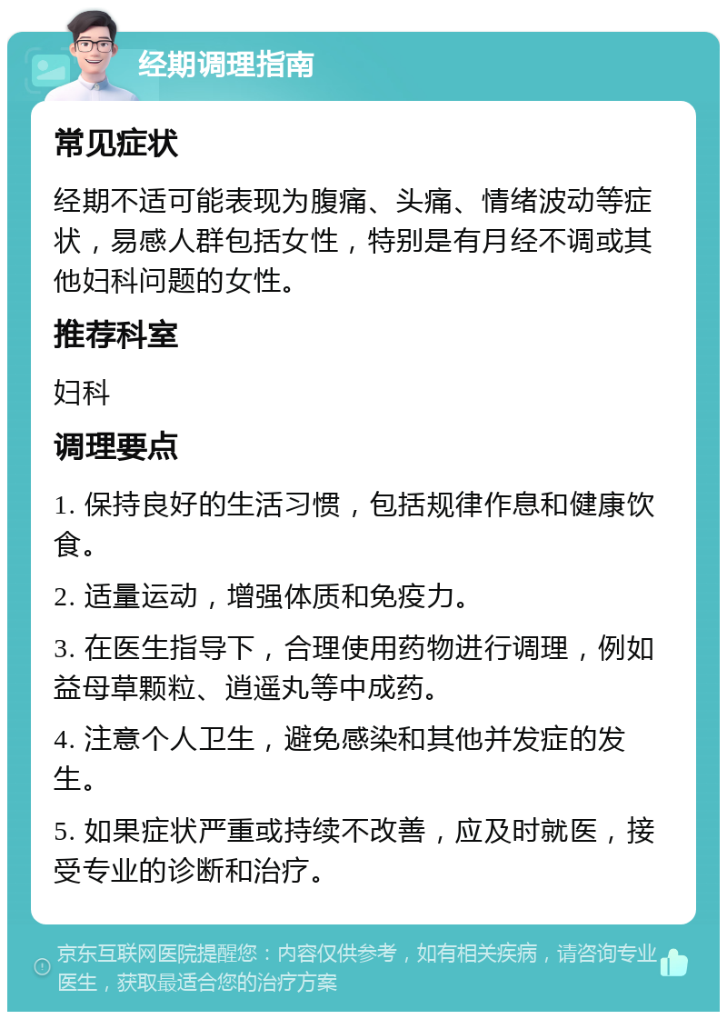 经期调理指南 常见症状 经期不适可能表现为腹痛、头痛、情绪波动等症状，易感人群包括女性，特别是有月经不调或其他妇科问题的女性。 推荐科室 妇科 调理要点 1. 保持良好的生活习惯，包括规律作息和健康饮食。 2. 适量运动，增强体质和免疫力。 3. 在医生指导下，合理使用药物进行调理，例如益母草颗粒、逍遥丸等中成药。 4. 注意个人卫生，避免感染和其他并发症的发生。 5. 如果症状严重或持续不改善，应及时就医，接受专业的诊断和治疗。