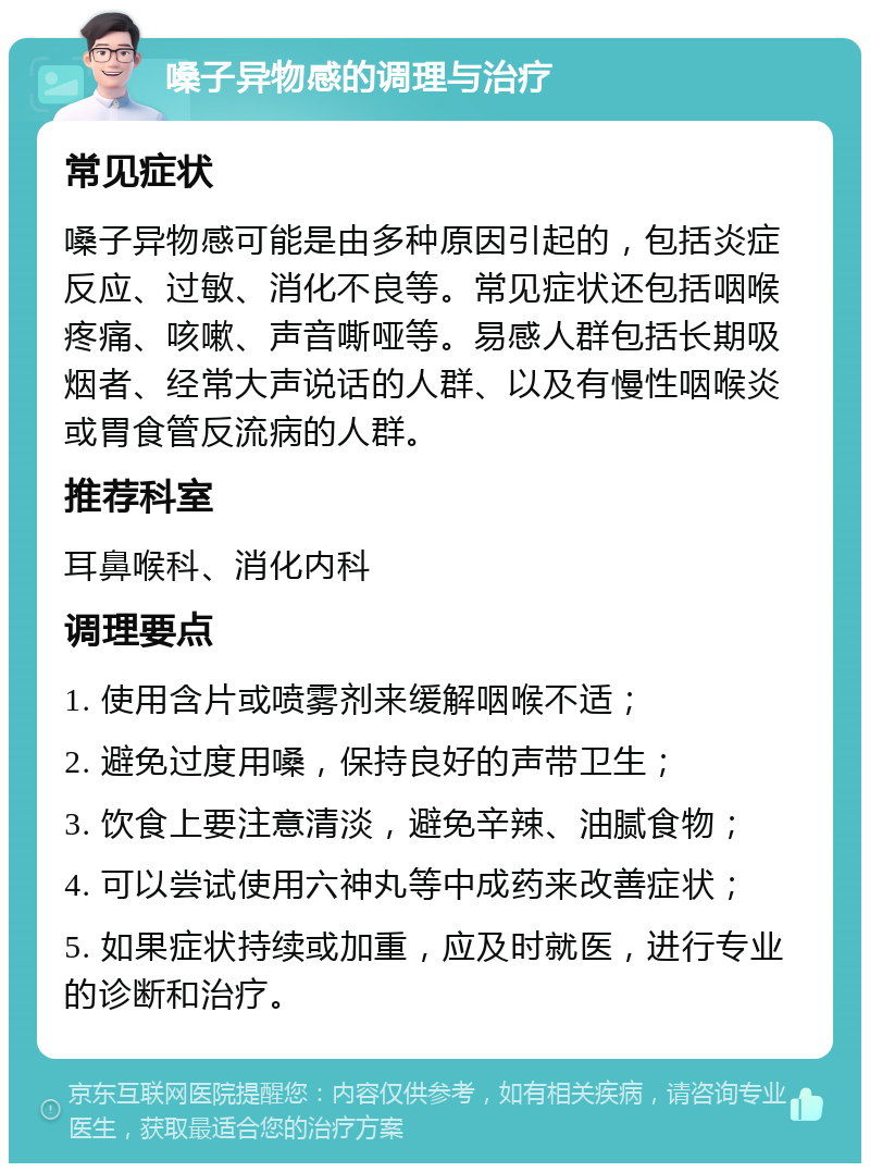 嗓子异物感的调理与治疗 常见症状 嗓子异物感可能是由多种原因引起的，包括炎症反应、过敏、消化不良等。常见症状还包括咽喉疼痛、咳嗽、声音嘶哑等。易感人群包括长期吸烟者、经常大声说话的人群、以及有慢性咽喉炎或胃食管反流病的人群。 推荐科室 耳鼻喉科、消化内科 调理要点 1. 使用含片或喷雾剂来缓解咽喉不适； 2. 避免过度用嗓，保持良好的声带卫生； 3. 饮食上要注意清淡，避免辛辣、油腻食物； 4. 可以尝试使用六神丸等中成药来改善症状； 5. 如果症状持续或加重，应及时就医，进行专业的诊断和治疗。