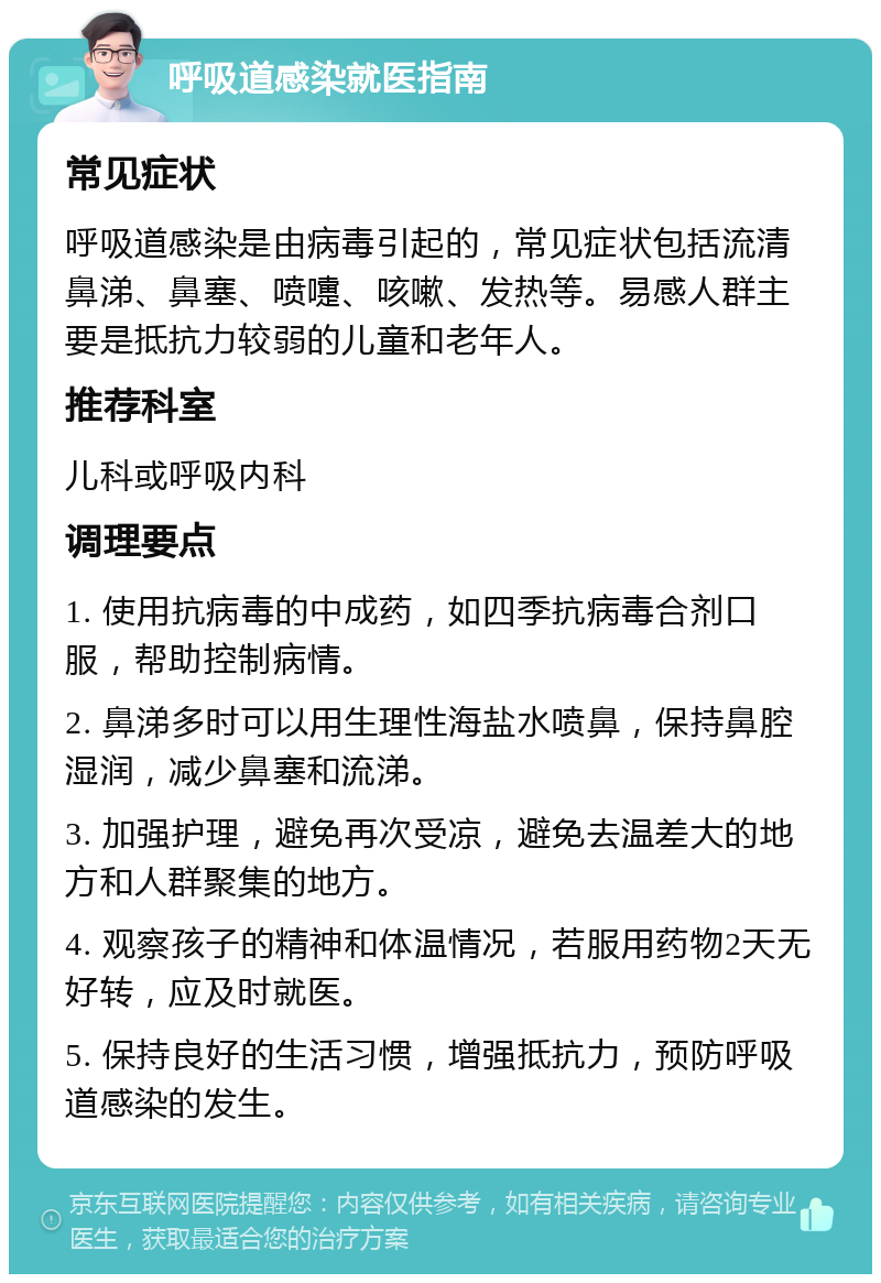 呼吸道感染就医指南 常见症状 呼吸道感染是由病毒引起的，常见症状包括流清鼻涕、鼻塞、喷嚏、咳嗽、发热等。易感人群主要是抵抗力较弱的儿童和老年人。 推荐科室 儿科或呼吸内科 调理要点 1. 使用抗病毒的中成药，如四季抗病毒合剂口服，帮助控制病情。 2. 鼻涕多时可以用生理性海盐水喷鼻，保持鼻腔湿润，减少鼻塞和流涕。 3. 加强护理，避免再次受凉，避免去温差大的地方和人群聚集的地方。 4. 观察孩子的精神和体温情况，若服用药物2天无好转，应及时就医。 5. 保持良好的生活习惯，增强抵抗力，预防呼吸道感染的发生。