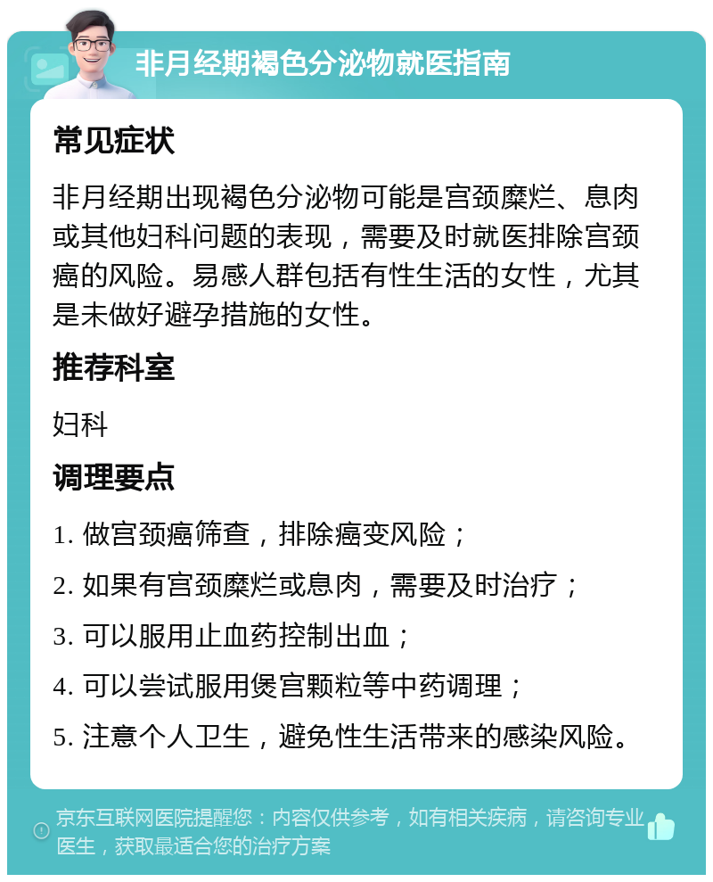 非月经期褐色分泌物就医指南 常见症状 非月经期出现褐色分泌物可能是宫颈糜烂、息肉或其他妇科问题的表现，需要及时就医排除宫颈癌的风险。易感人群包括有性生活的女性，尤其是未做好避孕措施的女性。 推荐科室 妇科 调理要点 1. 做宫颈癌筛查，排除癌变风险； 2. 如果有宫颈糜烂或息肉，需要及时治疗； 3. 可以服用止血药控制出血； 4. 可以尝试服用煲宫颗粒等中药调理； 5. 注意个人卫生，避免性生活带来的感染风险。