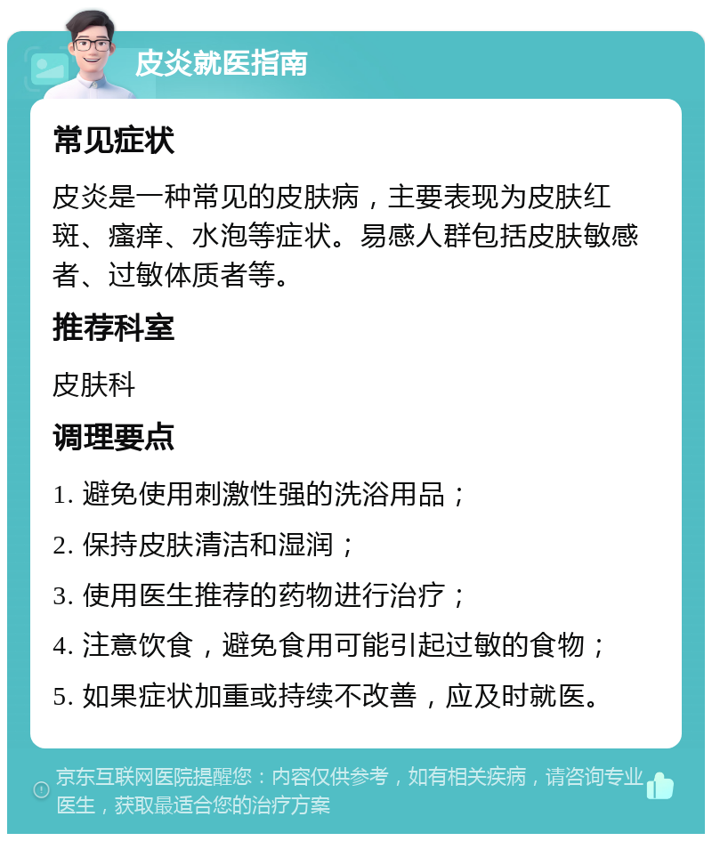 皮炎就医指南 常见症状 皮炎是一种常见的皮肤病，主要表现为皮肤红斑、瘙痒、水泡等症状。易感人群包括皮肤敏感者、过敏体质者等。 推荐科室 皮肤科 调理要点 1. 避免使用刺激性强的洗浴用品； 2. 保持皮肤清洁和湿润； 3. 使用医生推荐的药物进行治疗； 4. 注意饮食，避免食用可能引起过敏的食物； 5. 如果症状加重或持续不改善，应及时就医。