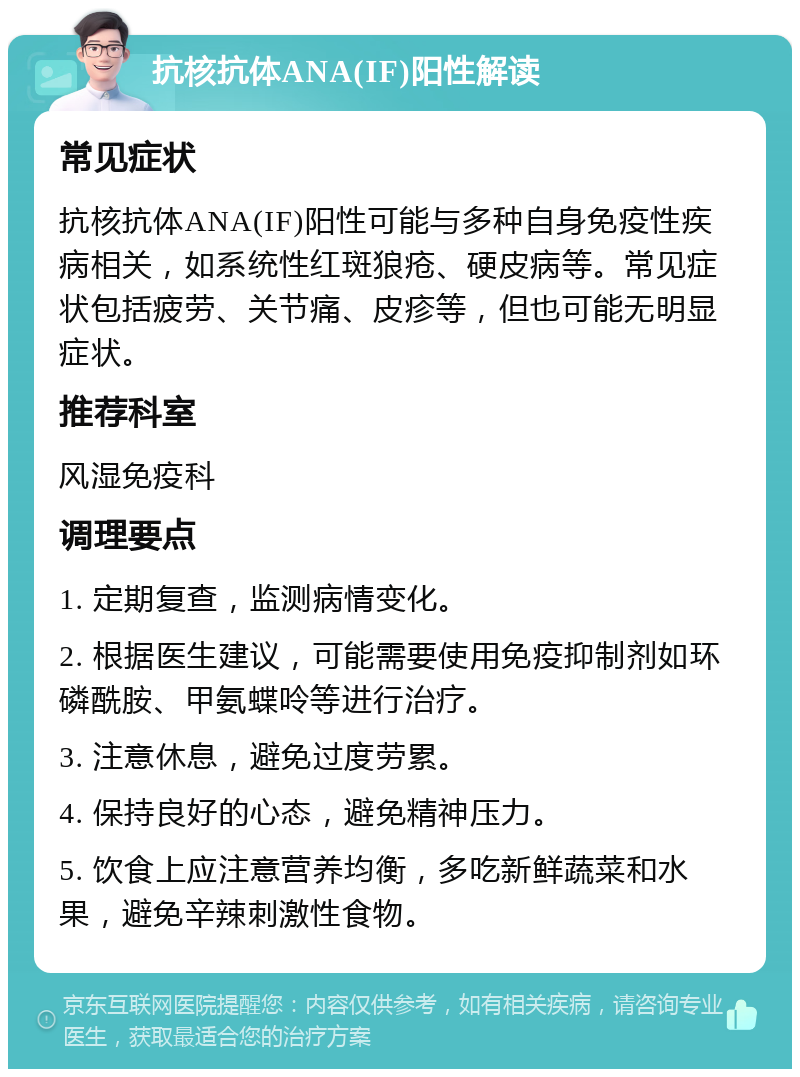 抗核抗体ANA(IF)阳性解读 常见症状 抗核抗体ANA(IF)阳性可能与多种自身免疫性疾病相关，如系统性红斑狼疮、硬皮病等。常见症状包括疲劳、关节痛、皮疹等，但也可能无明显症状。 推荐科室 风湿免疫科 调理要点 1. 定期复查，监测病情变化。 2. 根据医生建议，可能需要使用免疫抑制剂如环磷酰胺、甲氨蝶呤等进行治疗。 3. 注意休息，避免过度劳累。 4. 保持良好的心态，避免精神压力。 5. 饮食上应注意营养均衡，多吃新鲜蔬菜和水果，避免辛辣刺激性食物。