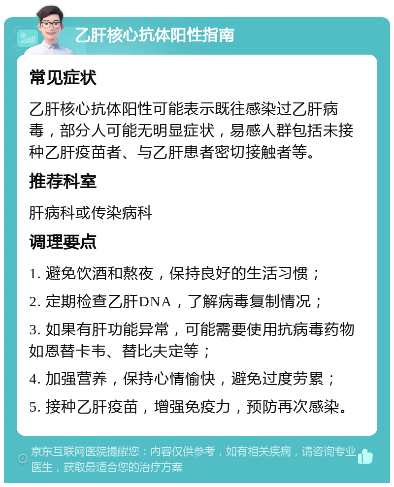 乙肝核心抗体阳性指南 常见症状 乙肝核心抗体阳性可能表示既往感染过乙肝病毒，部分人可能无明显症状，易感人群包括未接种乙肝疫苗者、与乙肝患者密切接触者等。 推荐科室 肝病科或传染病科 调理要点 1. 避免饮酒和熬夜，保持良好的生活习惯； 2. 定期检查乙肝DNA，了解病毒复制情况； 3. 如果有肝功能异常，可能需要使用抗病毒药物如恩替卡韦、替比夫定等； 4. 加强营养，保持心情愉快，避免过度劳累； 5. 接种乙肝疫苗，增强免疫力，预防再次感染。