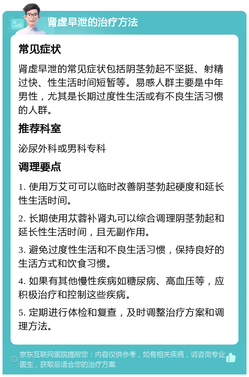 肾虚早泄的治疗方法 常见症状 肾虚早泄的常见症状包括阴茎勃起不坚挺、射精过快、性生活时间短暂等。易感人群主要是中年男性，尤其是长期过度性生活或有不良生活习惯的人群。 推荐科室 泌尿外科或男科专科 调理要点 1. 使用万艾可可以临时改善阴茎勃起硬度和延长性生活时间。 2. 长期使用苁蓉补肾丸可以综合调理阴茎勃起和延长性生活时间，且无副作用。 3. 避免过度性生活和不良生活习惯，保持良好的生活方式和饮食习惯。 4. 如果有其他慢性疾病如糖尿病、高血压等，应积极治疗和控制这些疾病。 5. 定期进行体检和复查，及时调整治疗方案和调理方法。