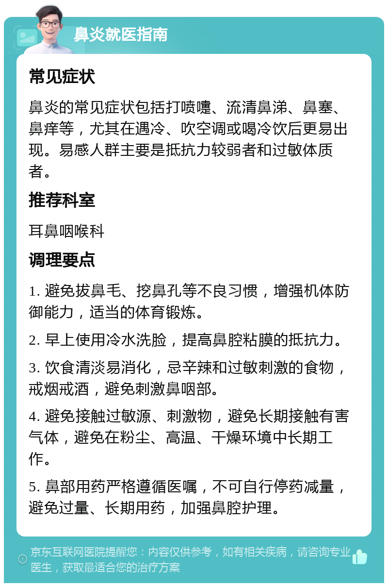 鼻炎就医指南 常见症状 鼻炎的常见症状包括打喷嚏、流清鼻涕、鼻塞、鼻痒等，尤其在遇冷、吹空调或喝冷饮后更易出现。易感人群主要是抵抗力较弱者和过敏体质者。 推荐科室 耳鼻咽喉科 调理要点 1. 避免拔鼻毛、挖鼻孔等不良习惯，增强机体防御能力，适当的体育锻炼。 2. 早上使用冷水洗脸，提高鼻腔粘膜的抵抗力。 3. 饮食清淡易消化，忌辛辣和过敏刺激的食物，戒烟戒酒，避免刺激鼻咽部。 4. 避免接触过敏源、刺激物，避免长期接触有害气体，避免在粉尘、高温、干燥环境中长期工作。 5. 鼻部用药严格遵循医嘱，不可自行停药减量，避免过量、长期用药，加强鼻腔护理。