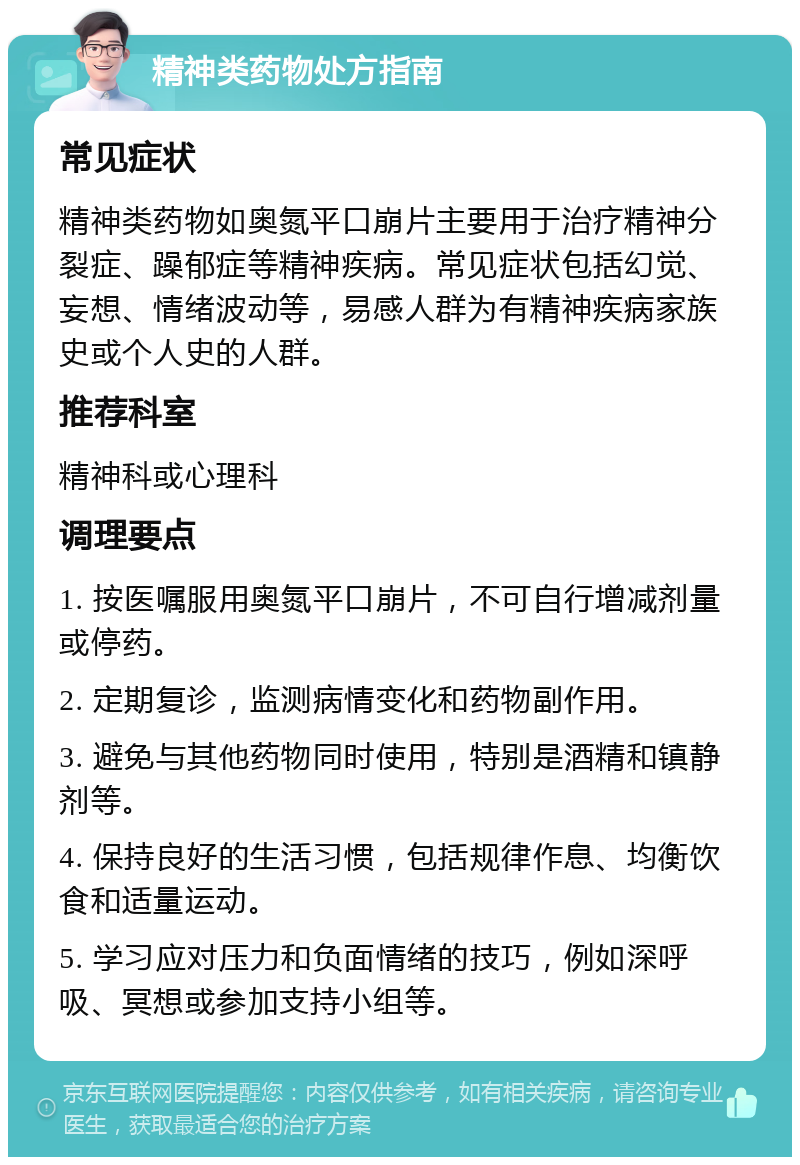 精神类药物处方指南 常见症状 精神类药物如奥氮平口崩片主要用于治疗精神分裂症、躁郁症等精神疾病。常见症状包括幻觉、妄想、情绪波动等，易感人群为有精神疾病家族史或个人史的人群。 推荐科室 精神科或心理科 调理要点 1. 按医嘱服用奥氮平口崩片，不可自行增减剂量或停药。 2. 定期复诊，监测病情变化和药物副作用。 3. 避免与其他药物同时使用，特别是酒精和镇静剂等。 4. 保持良好的生活习惯，包括规律作息、均衡饮食和适量运动。 5. 学习应对压力和负面情绪的技巧，例如深呼吸、冥想或参加支持小组等。